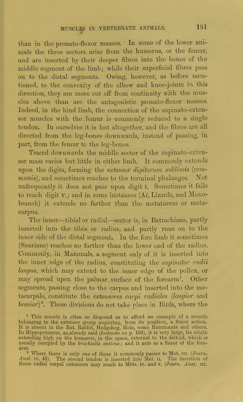 tlian in the pronato-flexor masses. In some of the lower ani- mals the three sectors arise from the humerus, or the femur, and are inserted by their deeper fibres into the hones of the middle segment of the limb; while their superficial fibres pass on to the distal segments. Owing, however, as before men- tioned, to the convexity of the elbow and knee-joints in this direction, they are more cut off from continuity with the mus- cles above than are the antagonistic pronato-flexor masses. Indeed, in the hind limb, the connection of the supinato-exten- sor muscles with the femur is commonly reduced to a single tendon. In ourselves it is lost altogether, and the fibres are all directed from the leg-bones downwards, instead of passing, in part, from the femur to the leg-bones. Traced downwards the middle sector of the supinato-exten- sor mass varies but little in either limb. It commouly extends upon the digits, forming the extensor digitorum suhlimis {com- munis), and sometimes reaches to the terminal phalanges. Not unfrequently it does not pass upon digit I. Sometimes it fails to reach digit V.; and in some instances (A’i, Lizards, and Meno- branch) it extends no farther than the metatarsus or meta- carpus. The inner—tibia! or radial—sector is, in Batrachians, partly inserted, into the tibia or radius, and partly runs on to the inner side of the distal segment. In the fore limb it sometimes (Saurians) reaches no farther than the lower end of the radius. Commonly, in Mammals, a segment only of it is inserted into the inner edge of the radius, constituting the supinator radii longus, which may extend to the inner edge of the pollex, or may spread upon the palmar. surface of the forearm \ Other segments, passing close to the carpus and inserted into the me- tacarpals, constitute the extensores carpi radiates {longior and hrevior) These divisions do not take place in Birds, where the ^ This muscle is often so disposed as to afford an example of a muscle belonging to the extensor group acquiring, from its position, a flexor action. It is absent in the Rat, Rabbit, Hedgehog, Mole, some Ruminants and others. In Hippopotamus, qs.already said (footnote on p. 163), it is very large, its origin extending high on the humerus, in the space, external to the deltoid, which is usually occupied by the brachialis anticus; and it acts as a flexor of the fore- arm. * Where there is only one of these it commonly passes to Met. in. (Journ. Anat. IV. 45). The second tendon is inserted into Met. ii. The insertion of these radial carpal extensors may reach to Mfets. iv. and v, {Journ, Anat. .lu.
