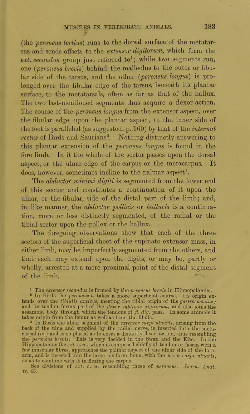 (tlie 'pei'oneus t&ti,ius) runs to the dorsal surface of the metatar- sus and sends offsets to the extensor digitorum, which form the ext. secundus group just referred to*; while two segments run, one {peroneus brevis) behind the malleolus to the outer or fibu- lar side of the tarsus, and the other [peroneus longus) is pro- longed over the fibular edge of the tarsus, beneath its plantar surface, to the metatarsals, often as far as that of the hallux. The two last-mentioned segments thus acquire a flexor action. The course of the peroneus longus from the extensor aspect, over the fibular edge, upon the plantar aspect, to the inner side of the foot is paralleled (as suggested, p. 160) by that of the internal 7'ectus of Birds and Saurians^ Nothing distinctly answering to this plantar extension of the peroneus longus is found in the fore limb. In it the whole of the sector passes upon the dorsal aspect, or the ulnar edge of the carpus or the metacarpus. It does, however, sometimes incline to the palmar aspect®. The abductor minimi digiti is segmented from the lower end of this sector and constitutes a continuation of it upon the ulnar, or the fibular, side of the distal part of the limb; and, in like manner, the abductor pollicis or hallucis is a continua- tion, more or less distinctly segmented, of the radial or the tibial sector upon the pollex or the hallux. The foregoing observations shew that each of the three sectors of the superficial sheet of the supinato-extensor mass, in either limb, may be imperfectly segmented from the others, and that - each may extend upon the digits, or may be, partly or wholly, arrested at a more proximal point of the distal segment of the limb. ^ The extensor secundus is formed by the peroneus brevis in Hippopotamus. 2 In Birds the peroneus 1. takes a more superficial course. Its origin ex- tends over the tibialis anticus, meeting the tibial origin of the gastrocnemius ; and its tendon forms part of the flexor sublimis digitorum, and also joins the sesamoid body through which the tendons of fl. dig. pass. In some animals it takes origin from the femur as weU as from the fibula. ^ In Birds the ulnar segment of the extensor carpi ulnaris, arising from the back of the ulna and supplied by the radial nerve, is inserted into the meta- carpal (rv.) and is so placed as to exert a distantly flexor action, thus resembling the peroneus brevis. This is very decided in the Swan and the Elite. In the Hippopotamus the ext. c. u., which is composed chiefly of tendon or fascia with a few muscular fibres, approaches the palmar- aspect of the ulnar side of the fore- arm, and is inserted into the large pisiform bone, with the flexor carpi ulnaris, so as to combine -with it in flexing the cai*pus. See divisions of ext. c. u. resembling those of peroneus. Journ. Anat. IV. 45.