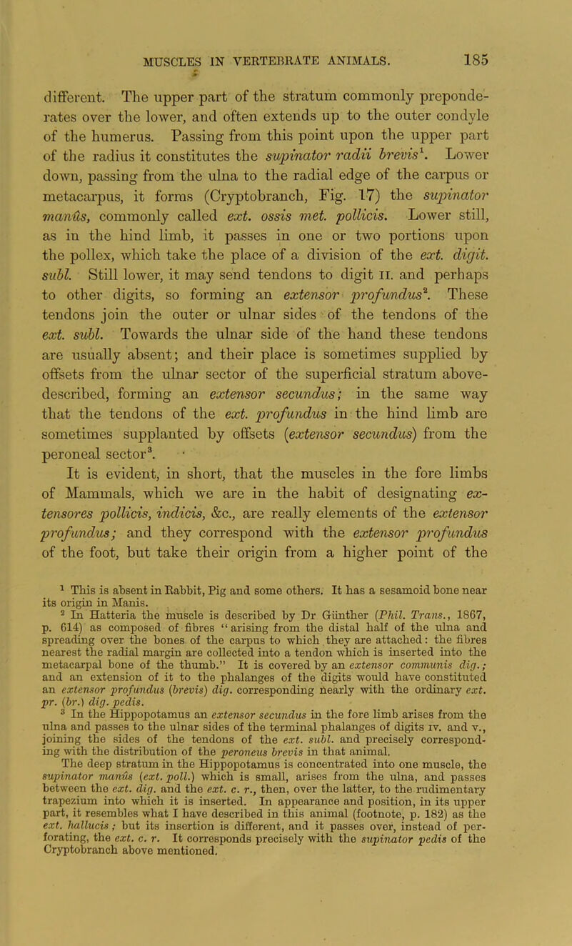 clifFerent. The upper part of the stratum commonly preponde- rates over the lower, and often extends up to the outer condyle of the humerus. Passing from this point upon the upper part of the radius it constitutes the supinator radii brevis^. Lower doAvn, passing from the ulna to the radial edge of the carpus or metacai-pus, it forms (Cryptobranch, Fig. 17) the sujnnator manHs, commonly called ext. ossis met. pollicis. Lower still, as in the hind limb, it passes in one or two portions upon the pollex, which take the place of a division of the ext. digit, siibl. Still lower, it may send tendons to digit ii. and perhaps to other digits, so forming an extensor profundus'^. These tendons join the outer or ulnar sides of the tendons of the ext. suhl. Towards the ulnar side of the hand these tendons are usually absent; and their place is sometimes supplied by offsets from the ulnar sector of the superficial stratum above- described, forming an extensor secundus; in the same way that the tendons of the ext. profundus in the hind limb are sometimes supplanted by offsets [extensor secundus) from the peroneal sector®. It is evident, in short, that the muscles in the fore limbs of Mammals, which we are in the habit of designating ex- tensores pollicis, indicis, &c., are really elements of the extensor profundus; and they correspond with the extensor profundus of the foot, but take their origin from a higher point of the ^ This is absent in Rabbit, Pig and some others. It has a sesamoid bone near its origin in Manis. 2 In Hatteria the muscle is described by Dr Giintber {Phil. Trans., 1867, p. 614) as composed of fibres “ arising from the distal half of the ulna and spreading over the bones of the carpus to which, they are attached: the fibres nearest the radial margin are coUected into a tendon which is inserted into the metacarpal bone of the thumb.” It is covered by an extensor communis dig.; and an extension of it to the phalanges of the digits would have constituted an extensor profundus (brevis) dig. corresponding Pearly with the ordinary ext. pr. (br.) dig. pedis. ^ In the Hippopotamus an extensor secundus in the fore limb arises from the ulna and passes to the ulnar sides of the terminal phalanges of digits iv. and v., joining the sides of the tendons of the ext. subl. and precisely correspond- ing with the distribution of the peroneus brevis in that animal. The deep stratum in the Hippopotamus is concentrated into one muscle, the supinator manus (ext. poll.) which is small, arises from the ulna, and passes between the ext. dig. and the ext. c. r., then, over the latter, to the rudimentary trapezium into which it is inserted. In appearance and position, in its upper part, it resembles what I have described in this animal (footnote, p. 182) as the ext. Imllucis; but its insertion is different, and it passes over, instead of per- forating, the ext. c. r. It corresponds precisely with the supinator pedis of the Cryptobranch above mentioned.