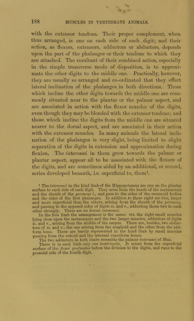 with the extensor tendons. Their proper complement, when thus arranged, is one on each side of each digit; and their action, as flexors, extensors, adductors or abductors, depends upon the part of the phalanges or their tendons to which they are attached. The resultant of their combined action, especially in the simple transverse mode of disposition, is to approxi- mate the other digits to the middle one. Practically, however, they are usually so arranged and co-ordinated that they effect lateral inclination .of the phalanges in both directions.. Those which incline the other digits towards the middle one are com- monly .situated near to the plantar or the palmar aspect, and are associated in action with the flexor muscles of the digits, even though they may be blended with the extensor tendons; and those which incline the digits from the middle one are situated nearer to the dorsal aspect, and are associated in their action with the extensor muscles. In many animals the lateral incli- nation of the phalanges is very slight, being limited to slight separation of the digits in extension and approximation during flexion. The interossei in them grow towards the palmar or plantar aspect, appear all to be associated with the flexors of the digits, and are sometimes aided by an additional, or second, series developed beneath, i.e. superficial to, them\ 1 The interossei in the hind limb of the Hippopotamus are one on the plantar surface to each side of each digit. They arise from the heads of the metatarsals and the sheath of the peroneus L, and pass to the sides of the sesamoid bodies and the sides of the first phalanges.. In addition to th.ese eight are two, larger and more superficial than the others, arising from the sheath of the peroneus, and passing to the apposed sides of digits ii. andv., adducting those two to each other strongly. There are no dorsal interossei. In the fore hmb the arrangement is the same; viz. the eight small muscles lying close upon the metacarpals and the two larger muscles, adductors of digits n. and v., arising from the middle of the carpus. There are, besides, two abduc- tors of II. and V., the one arising from the scaphoid and the other from the pisi- form bone. These are barely represented in the hind limb by small muscles passing from the cuboid and the internal cuneiform bones. The two adductors in both limbs resemble the palmar interossei of Man. There is in each limb only one lumbricalis. It arises from the supei-ficial surface of the Jlexor profiindus before the division to the digits, and runs to the preaxial side of the fourth digit.