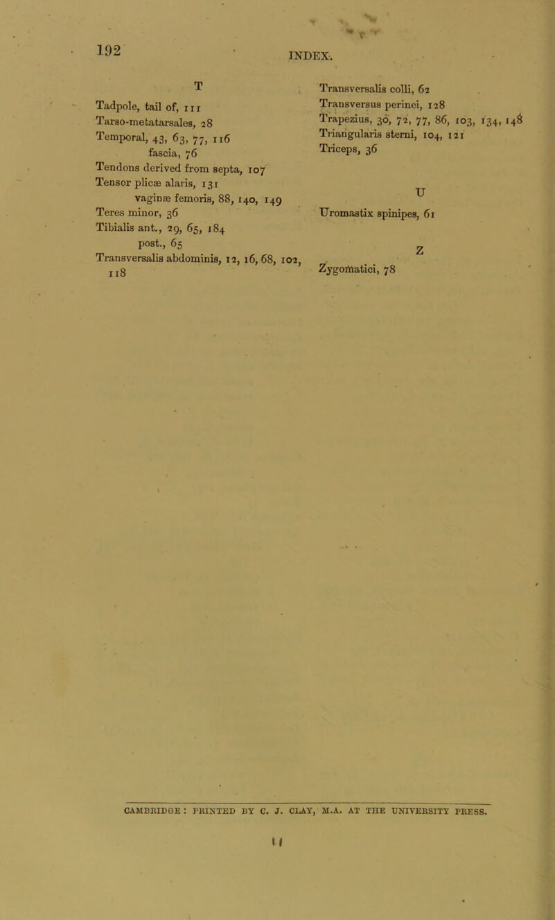 \ 192 INDEX. T Tadpole, tail of, in Tarso-metatarsales, 28 Temporal, 43, 63, 77, n6 fascia, 76 Tendons derived from septa, 107 Tensor plicae alaris, 131 vaginae femoris, 88, 140, 149 Teres minor, 36 Tibialis ant., 29, 65, 184 post., 65 Transversalis abdominis, 12, 16,68, 102, 118 Transversalis colli, 62 Transversus perinei, 128 Trapezius, 36, 72, 77, 86, 103, 134, 14S Ti-iaiigularis stemi, 104, 121 Triceps, 36 U Uromastix spinipes, 61 Z Zygomatici, 78 CAMBRIDGE : PRINTED BY C. J. CLAY, M.A. AT THE UNIVERSITY PRESS. u