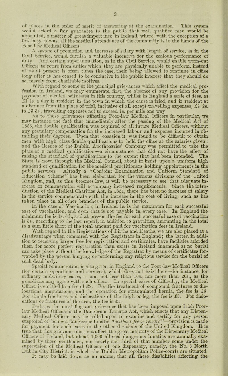 of places in the. order of merit of answering at the examination. This system would afford a fair guarantee to the public that well qualified men would be appointed, a matter of great importance in Ireland, where, with the exception of a few large towns, all the medical attendance of the community is in the hands of the Poor-law Medical Officers. A system of promotion and increase of salary with length of service, as in the Civil Service, would furnish a valuable incentive for the zealous performance of duty. And certain superannuation, as in the Civil Service, would enable worn-out Officers to retire from duties which they are physically unable to perform, instead of, as at present is often times the case, their being allowed to continue in office long after it has ceased to be conducive to the public interest that they should do so, merely from charitable motives. With regard to some of the principal grievances which affect the medical pro- fession in Ireland, we may enumerate, first, the absence of any provision for the payment of medical witnesses in this country, whilst in England a scale of fees, as £1 Is. a day if resident in the town in which the cause is tried, and if resident at a distance from the place of trial, inclusive of all except travelling expenses, £2 2s. to £3 3s., travelling expenses not to exceed Is. per mile one way. As to those grievances affecting Poor-law Medical Officers in particular, we may instance the fact that, immediately after the passing of the Medical Act of 1858, the double qualification was required of all future Medical Officers, without any pecuniary compensation for the increased labour and expense incurred in ob- taining their degrees. Upon that occasion it was found to be difficult to obtain men with high class double qualifications to hold the office at the salaries given ; and the licence of the Dublin Apothecaries’ Company was permitted to take the place of a medical qualification—a circumstance that did not have the effect of raising the standard of qualifications to the extent that had been intended. The State is now, through the Medical Council, about to insist upon a uniform high standard of qualification for the medical practitioners holding appointments in the public services. Already a “Conjoint Examination and Uniform Standard of Education Scheme” has been elaborated for the various divisions of the United Kingdom, and, as this becomes law, it will be necessary to see that adequate in- crease of remuneration will accompany increased requirements. Since the intro- duction of the Medical Charities Act, in 1 So 1, there has been no increase of salary in the service commensurate with the increase in the cost of living, such as has taken place in all other branches of the public service. In the ease of Vaccination, in Ireland Is. is the maximum for each successful case of vaccination, and even that is not payable in every case. In England the minimum fee is Is. 6d., and at present the fee for each successful case of vaccination is 3s., according to the last report, in addition to gratuities, amounting in the total to a sum little short of the total amount paid for vaccination fees in Ireland. With regard to the Registrations of Births and Deaths, we are also placed at a disadvantage when compared with the Registrars in England; the latter, in addi- tion to receiving larger fees for registration and certificates, have facilities afforded them for more perfect registration than exists in Ireland, inasmuch as no burial can take place without the knowledge of the Registrar by means of certificates for- warded by the person burying or performing’ any religious service for the burial of such dead body. Special remuneration is also given in England to the Poor-law Medical Officers (for certain operations and services), which does not exist here—for instance, for ordinary midwifery cases, a sum not less than 10s., nor more than 20s., as the guardians may agree with such officer. In special cases of difficulty, the Medical Officer is entitled to a fee of £2. For the treatment of compound fractures or dis- locations, amputations, and the operation for strangulated hernia, the fee is £5. For simple fractures and dislocations of the thigh or leg, the fee is £3. Eor dislo- cations or fractures of the arm, the fee is £1. Perhaps the most flagrant grievance that has been imposed upon Irish Poor- law Medical Officers is the Dangerous Lunatic Act, which enacts that any Dispen- sary Medical Officer may be called upon to examine and certify for any person suspected of being a dangerous lunatic “ without fee or reward ”—provision is made for payment for such cases in the other divisions of the United Kingdom. It is true that this grievance does not affect the great majority of the Dispensary Medical Officers of Ireland, but about 1,000 alleged dangerous lunatics are annually exa- mined by these gentlemen, and nearly one-third of that number come under the supervision of the Medical Officers of one dispensary, namely, the No. 3 North Dublin City District, in which the Dublin Metropolitan Police-courts are situated. It may be laid down as an axiom, that all these disabilities affecting the