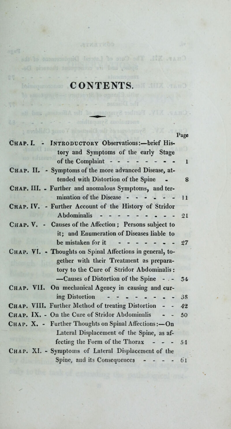 CONTENTS. Page Chap. I. - Introductory Observations:—brief His- tory and Symptoms of the early Stage of the Complaint - -- -- -- - i Chap. IL - Symptoms of the more advanced Disease, at- tended with Distortion of the Spine - 8 Chap. III. - Further and anomalous Symptoms, and ter- mination of the Disease - - - « - - 11 Chap. IV. - Further Account of the History of Stridor Abdominalis - -- -- -.--21 Chap. V* - Causes of the Affection; Persons subject to it; and Enumeration of Diseases liable to be mistaken for it ------- 27 Chap. VI. - Thoughts on Spinal Affections in general, to- gether with their Treatment as prepara- tory to the Cure of Stridor Abdominalis : —Causes of Distortion of the Spine - . - 34 Chap. VII. On mechanical Agency in causing and cur- ing Distortion - -- -- -- - 3S Chap. VIII. Further Method of treating Distortion - - 42 Chap. IX. - On the Cure of Stridor Abdominalis - - 50 Chap. X. - Further Thoughts on Spinal Affections:—On Lateral Displacement of the Spine, as af- fecting the Form of the Thorax - - - 51 Chap. XI. - S}'raptonis of Lateral Displacement of the