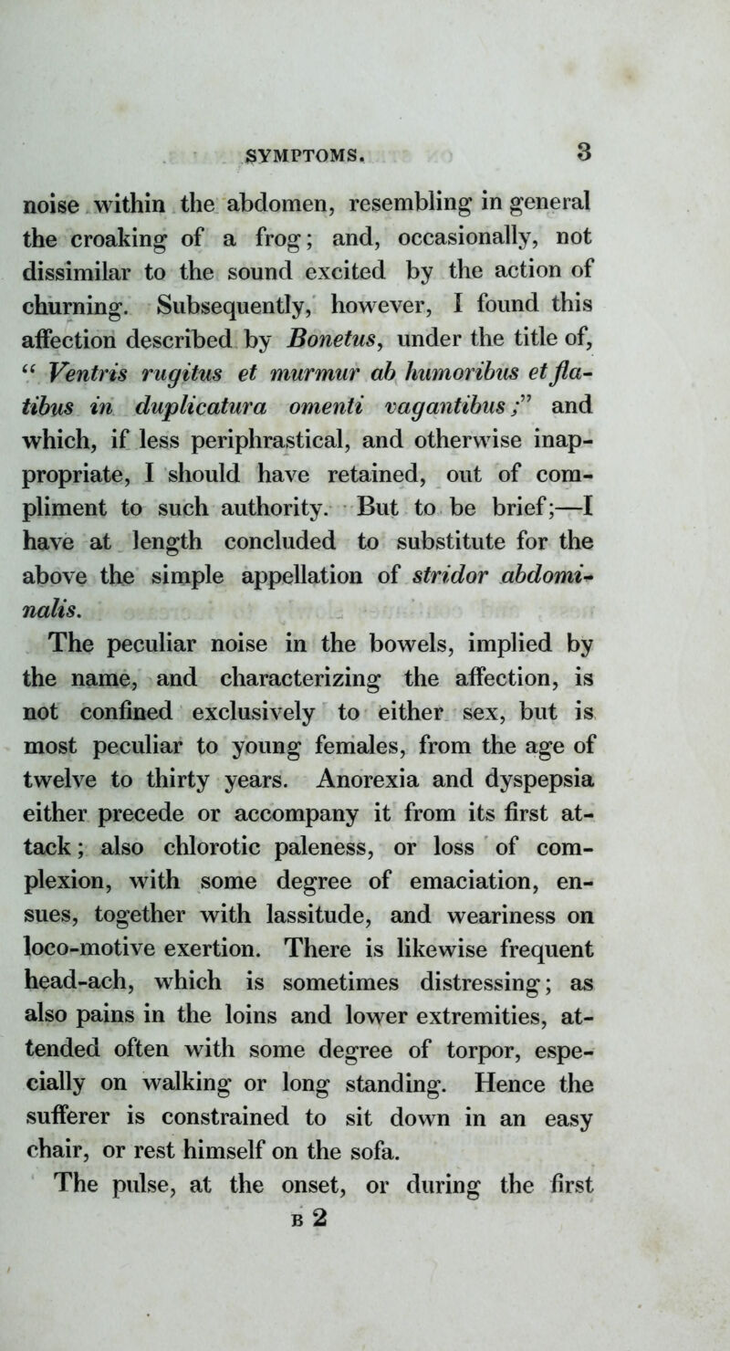 noise within the abdomen, resembling in general the croaking of a frog; and, occasionally, not dissimilar to the sound excited by the action of churning. Subsequently, however, I found this affection described by Bonetus, under the title of,  Ventris rugitns et murmur ah humorihus etfla- tibus in duplicatura omenti vagantihus and which, if less periphrastical, and otherwise inap- propriate, I should have retained, out of com- pliment to such authority. But to be brief;—I have at length concluded to substitute for the above the simple appellation of stridor ahdomi^ nalis. The peculiar noise in the bowels, implied by the name, and characterizing the affection, is not confined exclusively to either sex, but is most peculiar to young females, from the age of twelve to thirty years. Anorexia and dyspepsia either precede or accompany it from its first at- tack ; also chlorotic paleness, or loss of com- plexion, with some degree of emaciation, en- sues, together with lassitude, and weariness on loco-motive exertion. There is likewise frequent head-ach, which is sometimes distressing; as also pains in the loins and lower extremities, at- tended often with some degree of torpor, espe- cially on walking or long standing. Hence the sufferer is constrained to sit down in an easy chair, or rest himself on the sofa. The pulse, at the onset, or during the first 62