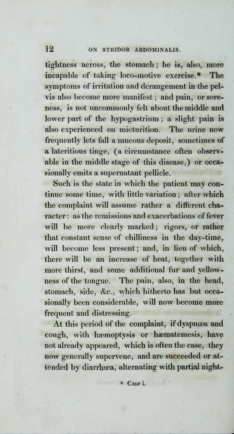 tightness across, the stomach; he is, also, more incapable of taking loco-motive exercise.* The symptoms of irritation and derangement in the pel- vis also become more manifest; and pain, or sore- ness, is not uncommonly felt about the middle and lower part of the hypogastrium; a slight pain is also experienced on micturition. The urine now frequently lets fall a mucous deposit, sometimes of a lateritious tinge, (a circumstance often observ- able in the middle stage of this disease,) or occa- sionally emits a supernatant pellicle. Such is the state in which the patient may con- tinue some time, with little variation; after which the complaint will assume rather a different cha- racter : as the remissions and exacerbations of fever will be more clearly marked; rigors, or rather that constant sense of chilliness in the day-^time, will become less present; and, in lieu of which, there will be an increase of heat, together with more thirst, and some additional fur and yellow- ness of the tongue. The pain, also, in the head, stomach, side, &c., which hitherto has but occa- sionally been considerable, will now become more frequent and distressing. At this period of the complaint, if dyspngea and cough, with haemoptysis or haematemesis, have not already appeared, which is often the case, they now generally supervene, and are succeeded or at- tended by diarrhoea, alternating with partial night*-