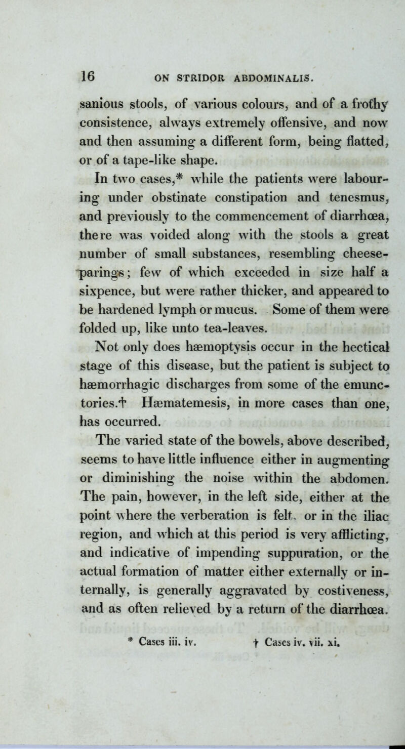 sanious stools, of various colours, and of a frothy consistence, always extremely offensive, and now and then assuming a diiferent form^ being flatted, or of a tape-like shape. In two cases,* w hile the patients were labour- ing under obstinate constipation and tenesmus, and previously to the commencement of diarrhoea, there was voided along with the stools a great number of small substances, resembling cheese- parings; few of which exceeded in size half a sixpence, but were rather thicker, and appeared to be hardened lymph or mucus. Some of them were folded up, like unto tea-leaves. Not only does haemoptysis occur in the hectical stage of this disease, but the patient is subject to haemorrhagic discharges from some of the emunc- tories.+ Haematemesis, in more cases than one, has occurred. The varied state of the bowels, above described, seems to have Httle influence either in augmenting or diminishing the noise within the abdomen. The pain, however, in the left side, either at the point where the verberation is felt, or in the iliac region, and which at this period is very afflicting, and indicative of impending suppuration, or the actual formation of matter either externally or in- ternally, is generally aggravated by costiveness, and as often relieved by a return of the diarrhoea. * Cases iii. iv. t Cases iv. vii. xi.