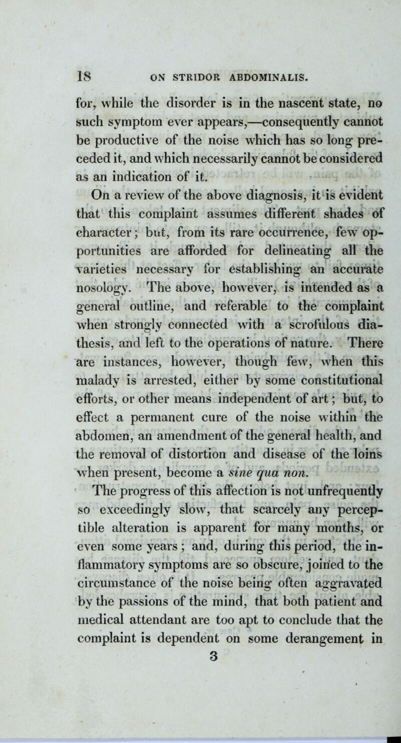 foiV while the disorder is in the nascent state, no such symptom ever appears,—consequently cannot be productive of the noise which has so long pre- ceded it, and which necessarily cannot be considered as an indication of it. On a review of the above diagnosis, it is evident that this complaint assumes different shades of character; but, from its rare occurrence, few op- portunities are afforded for delineating all the varieties necessary for establishing an accurate nosology. The above, however, is intended as a general outline, and referable to the complaint when strongly connected wdth a scrofulous dia- thesis, and left to the operations of nature. There are instances, however, though few, w^hen this malady is arrested, either by some constitutional efforts, or other means independent of art; but, to effect a permanent cure of the noise within the abdomen, an amendment of the general health, and the removal of distortion and disease of the loins when present, become a sine qua non. The progress of this affection is not unfrequently so exceedingly slow, that scarcely any percep- tible alteration is apparent for many months, or even some years ; and, during this period, the in- flammatory symptoms are so obscure, joined to the circumstance of the noise being often aggravated by the passions of the mind, that both patient and medical attendant are too apt to conclude that the complaint is dependent on some derangement in 3