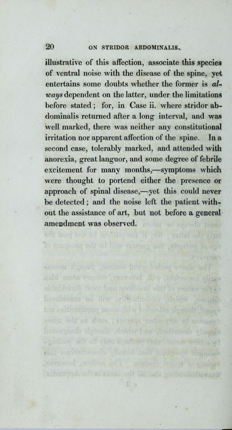 illustrative of this affection, associate this species of ventral noise with the disease of the spine, yet entertains some doubts whether the former is al- ways dependent on the latter, under the limitations before stated; for, in Case ii. where stridor ab- dominalis returned after a long interval, and was well marked, there was neither any constitutional irritation nor apparent affection of the spine. In a second case, tolerably marked, and attended with anorexia, great languor, and some degree of febrile excitement for many months,—symptoms which were thought to portend either the presence or approach of spinal disease,—yet this could never be detected; and the noise left the patient with- out the assistance of art, but not before a general amendment was observed.