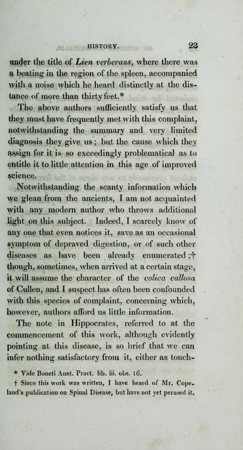 under the title of Lien verberans, where there was a beating in the region of the spleen, accompanied with a noise which he heard distinctly at the dis- tance of more than thirty feet.* The above authors sufficiently satisfy us that they must have frequently met with this complaint, notwithstanding the summary and very limited diagnosis they give us; but the cause which they assign for it is so exceedingly problematical as to entitle it to little attention in this age of improved science. Notwithstanding the scanty information which we glean from the ancients, I am not acquainted with any modern author who throws additional light on this subject. Indeed, I scarcely know of any one that even notices it, save as an occasional symptom of depraved digestion, or of such other diseases as have been already enumerated though, sometimes, when arrived at a certain stage, it will assume the character of the colica callosa of Cullen, and I suspect has often been confounded with this species of complaint, concerning which, however, authors afford us little information. The note in Hippocrates, referred to at the commencement of this Avork, although evidently pointing at this disease, is so brief that we can infer nothing satisfactory from it, either as touch- * Vide Boneti Annt. Pract. lib. iii. obs. \6, t Since this work was written, I have heard of Mr. Cope- land's publication on Spinal Disease, but have not yet perused it.