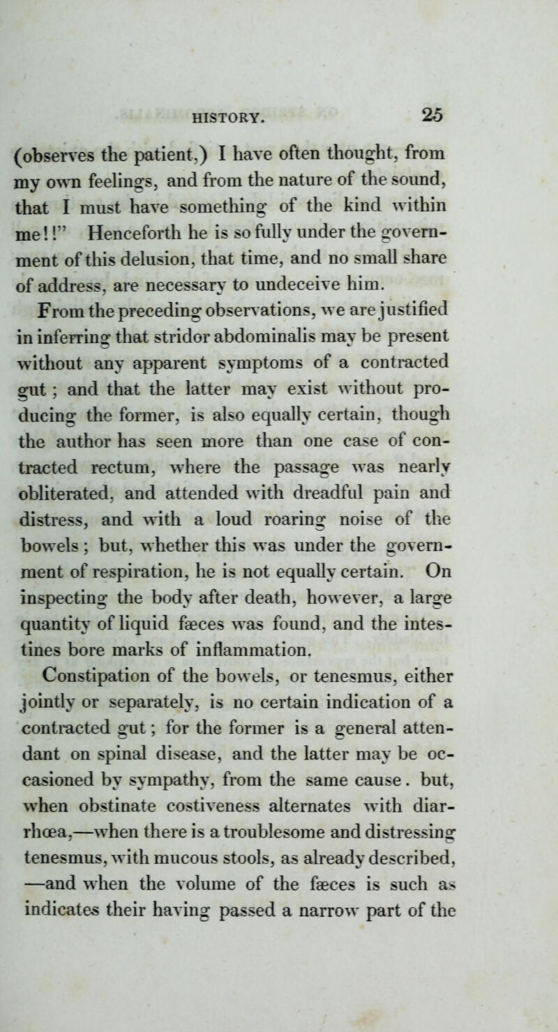 (observes the patient.) I have often thought, from my own feehngs, and from the nature of the sound, that I must have something of the kind within me! r Henceforth he is so fully under the govern- ment of this delusion, that time, and no small share of address, are necessary to undeceive him. From the preceding obsen ations, we are justified in inferring that stridor abdominalis may be present without any apparent symptoms of a contracted gut ; and that the latter may exist without pro- ducing the former, is also equally certain, though the author has seen more than one case of con- tracted rectum, where the passage was nearly obliterated, and attended with dreadful pain and distress, and with a loud roaring noise of the bowels ; but, whether this was under the govern- ment of respiration, he is not equally certain. On inspecting the body after death, however, a large quantity of liquid faeces wa^ found, and the intes- tines bore marks of inflammation. Constipation of the bowels, or tenesmus, either jointly or separately, is no certain indication of a contracted g*ut; for the former is a general atten- dant on spinal disease, and the latter may be oc- casioned by sympathy, from the same cause. but, when obstinate costiveness alternates with diar- rhoea,—when there is a troublesome and distressing tenesmus, with mucous stools, as already described, —and when the volume of the faeces is such as indicates their having passed a narrow part of the