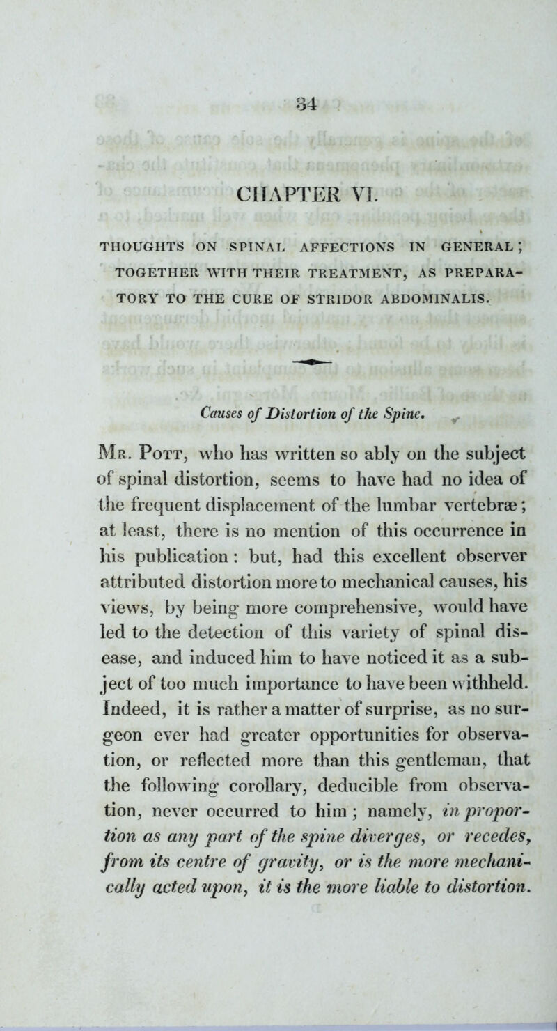 CHAPTER VI. THOUGHTS ON SPINAL AFFECTIONS IN GENERAL*, TOGETHER WITH THEIR TREATMENT, AS PREPARA- TORY TO THE CURE OF STRIDOR ABDOMINALIS. Causes of Distortion of the Spine, ^ Mr. Pott, who has wTitten so ably on the subject of spinal distortion, seems to have had no idea of the frequent displacement of the lumbar vertebrae; at least, there is no mention of this occurrence in his publication: but, had this excellent observer attributed distortion more to mechanical causes, his views, by being more comprehensive, would have led to the detection of this variety of spinal dis- ease, and induced him to have noticed it as a sub- ject of too much importance to have been withheld. Indeed, it is rather a matter of surprise, as no sur- geon ever had greater opportunities for observa- tion, or reflected more than this gentleman, that the following corollary, deducible from observa- tion, never occurred to him ; namely, in propor- tion as any part of the spine diverges^ or recedesy from its centre of gravity^ or is the more mechanic cally acted upon, it is the more liable to distortion.