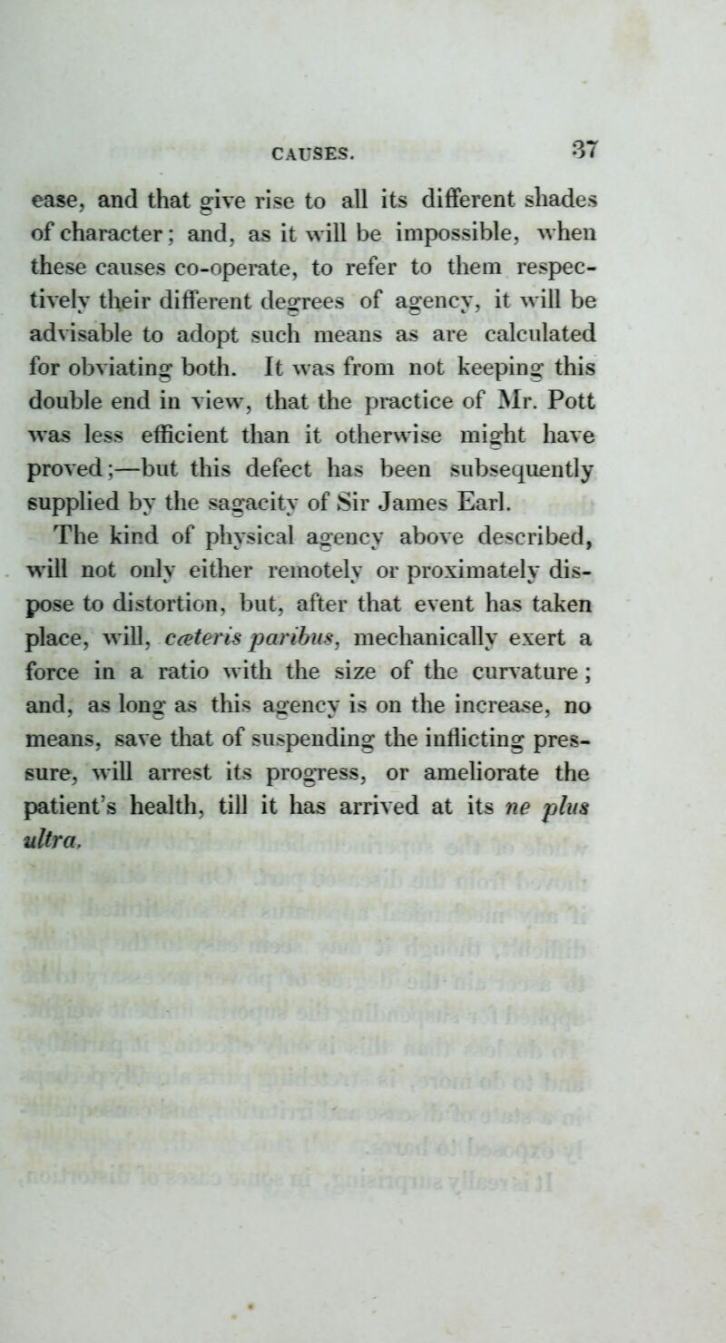 ease, and that give rise to all its different shades of character; and, as it will be impossible, when these causes co-opemte, to refer to them respec- tively their different degrees of agency, it will be advisable to adopt such means as are calculated for obviating both. It was from not keeping this double end in view, that the pmctice of Mr. Pott was less efficient than it otherwise might have proved;—but this defect has been subsequently supplied by the sagacity of Sir James Earl. The kind of physical agency above described, will not only either remotely or proximately dis- pose to distortion, but, after that event has taken place, will, cceteris paribus, mechanically exert a force in a ratio with the size of the curvature ; and, as long as this agency is on the increase, no means, save that of suspending the inflicting pres- sure, will arrest its progTess, or ameliorate the patient's health, till it has arrived at its 7ie plus ultra.