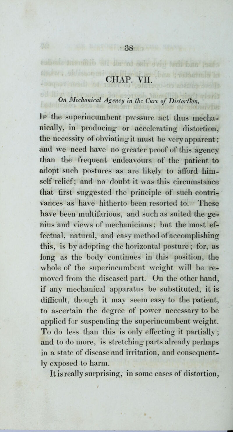 CHAP. VII. On Mechanical Agency in the Cure of 'Disiortwn. If the superincumbent pressure act thus mecha- nically, in producing or accelerating distortion, the necessity of obviating it must be very apparent; and we need have no greater proof of this agency than the frequent endeavours of the patient to adopt such postures as are likely to afford him- self relief; and no doubt it was this circumstance that first sugoested the principle of such contri- vances as have hitherto been resorted to. These have been multifarious, and such as suited the ge- nius and views of mechanicians; but the most ef- fectual, natural, and easy method of accomplishing this, is by adopting the horizontal posture ; for, as long as the body continues in this position, the w^hole of the superincumbent weight will be re- moved from the diseased part. On the other hand, if any mechanical apparatus be substituted, it is difficult, though it may seem easy to the patient, to ascertain the degree of power necessary to be applied f r suspending the superincumbent weight. To do less than this is only effecting it partially; and to do more, is stretching parts already perhaps in a state of disease and irritation, and consequent- ly exposed to harm. It is really surprising, in some cases of distortion,