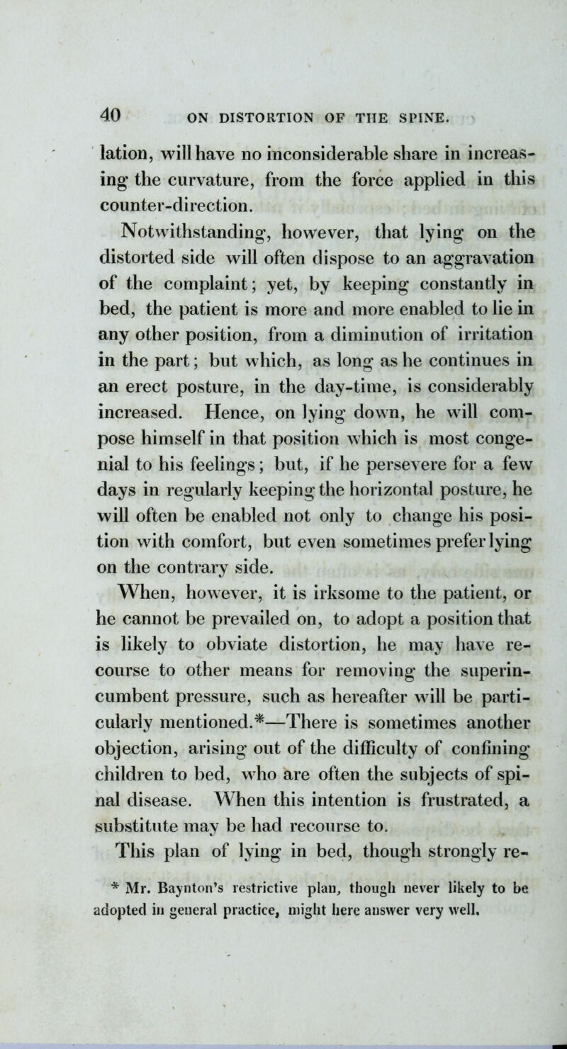 lation, will have no inconsiderable share in increavS- ing the curvature, from the force applied in this counter-direction. Notwithstanding, however, that lying on the distorted side will often dispose to an aggravation of the complaint; yet, by keeping constantly in bed, the patient is more and more enabled to lie in any other position, from a diminution of irritation in the part; but which, as long as he continues in an erect posture, in the day-time, is considerably increased. Hence, on lying down, he will com- pose himself in that position which is most conge- nial to his feelings; but, if he persevere for a few days in regularly keeping the horizontal posture, he will often be enabled not only to change his posi- tion with comfort, but even sometimes prefer lying on the contrary side. When, however, it is irksome to the patient, or he cannot be prevailed on, to adopt a position that is likely to obviate distortion, he may have re- course to other means for removing the superin- cumbent pressure, such as hereafter will be parti- cularly mentioned.*—There is sometimes another objection, arising out of the difficulty of confining children to bed, who are often the subjects of spi- nal disease. When this intention is frustrated, a substitute may be had recourse to. This plan of lying in bed, though strongly re- * Mr. Baynton's restrictive plan, though never likely to be adopted in general practice, might here answer very well.
