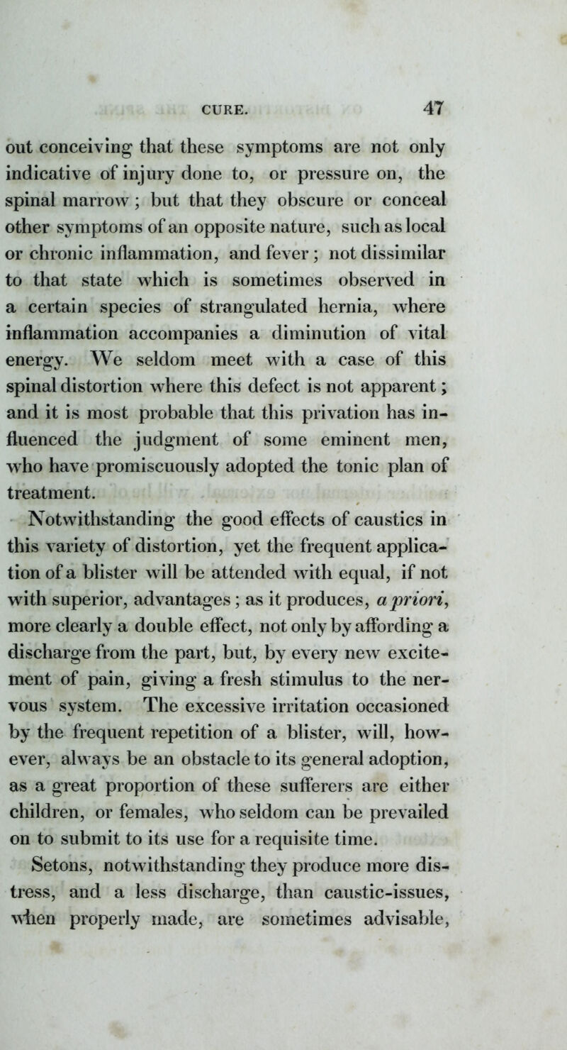 out conceiving that these symptoms are not only indicative of injury done to, or pressure on, the spinal marrow ; but that they obscure or conceal other symptoms of an opposite nature, such as local or chronic inflammation, and fever ; not dissimilar to that state which is sometimes observed in a certain species of strangulated hernia, where inflammation accompanies a diminution of vital energy. We seldom meet with a case of this spinal distortion where this defect is not apparent; and it is most probable that this privation has in- fluenced the judgment of some eminent men, w^ho have promiscuously adopted the tonic plan of treatment. Notwithstanding the good eflects of caustics in this variety of distortion, yet the frequent applica- tion of a blister w ill be attended with equal, if not with superior, advantages; as it produces, a priori^ more clearly a double effect, not only by affording a discharge from the part, but, by every new excite- ment of pain, giving a fresh stimulus to the ner- vous system. The excessive irritation occasioned by the frequent repetition of a blister, will, how- ever, always be an obstacle to its general adoption, as a great proportion of these sufferers are either children, or females, w ho seldom can be prevailed on to submit to its use for a requisite time. Setons, notwithstanding they produce more dis- tress, and a less discharge, than caustic-issues, \^ilen properly made, are sometimes advisable,