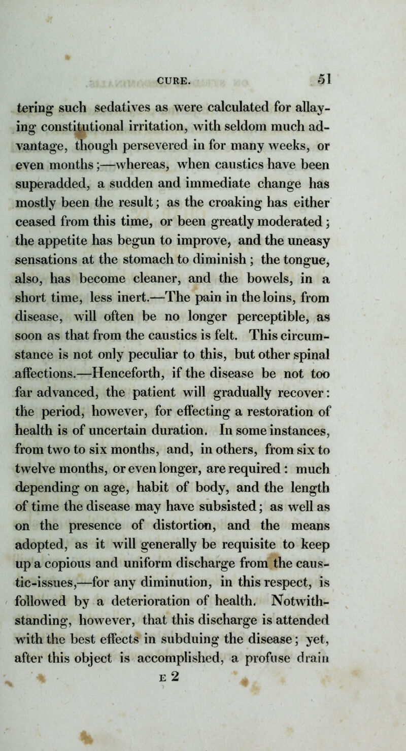 tering such sedatives as were calculated for allay- ing constitutional irritation, with seldom much ad- vantage, though persevered in for many weeks, or even months;—whereas, when caustics have been superadded, a sudden and immediate change has mostly been the result; as the croaking has either ceased from this time, or been greatly moderated ; the appetite has begun to improve, and the uneasy sensations at the stomach to diminish ; the tongue, also, has become cleaner, and the bowels, in a short time, less inert.—The pain in the loins, from disease, will often be no longer perceptible, as soon as that from the caustics is felt. This circum- stance is not only peculiar to this, but other spinal affections.—Henceforth, if the disease be not too far advanced, the patient will gradually recover: the period, however, for effecting a restoration of health is of uncertain duration. In some instances, from two to six months, and, in others, from six to twelve months, or even longer, are required : much depending on age, habit of body, and the length of time the disease may have subsisted; as well as on the presence of distortion, and the means adopted, as it will generally be requisite to keep up a copious and uniform discharge from the caus- tic-issues,—for any diminution, in this respect, is followed by a deterioration of health. Notwith- standing, however, that this discharge is attended with the best effects in subduing the disease; yet, after this object is accomplished, a profuse drain