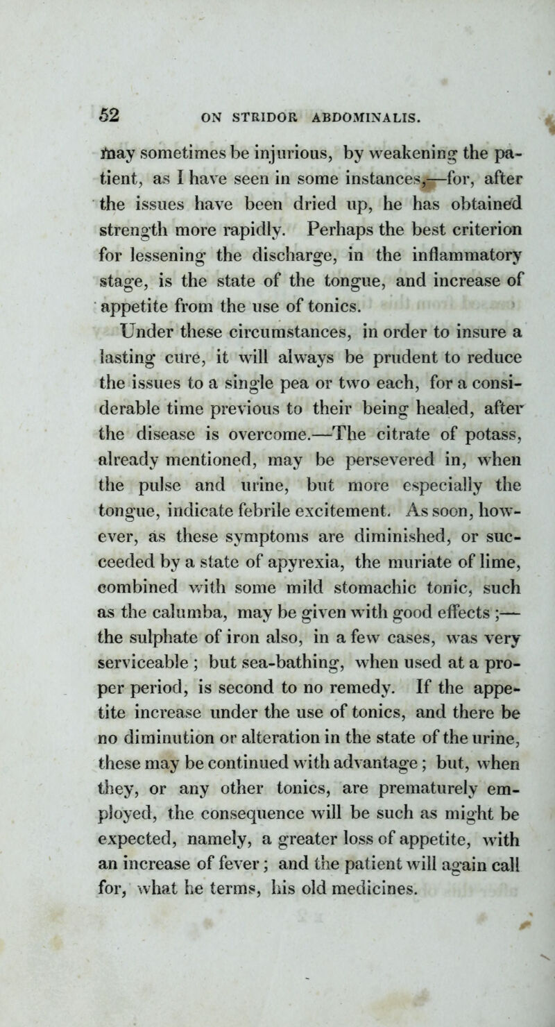 ynay sometimes be injurious, by weakening the pa- tient, as I have seen in some instances,—for, after the issues have been dried up, he has obtained strength more rapidly. Perhaps the best criterion for lessening the discharge, in the inflammatory stage, is the state of the tongue, and increase of appetite from the use of tonics. Under these circumstances, in order to insure a lasting cure, it will always be prudent to reduce the issues to a single pea or two each, for a consi- derable time previous to their being healed, after the disease is overcome.—The citrate of potass, already mentioned, may be persevered in, when the pulse and urine, but more especially the tongue, indicate febrile excitement. As soon, how- ever, as these symptoms are diminished, or suc- ceeded by a state of apyrexia, the muriate of lime, combined with some mild stomachic tonic, such as the calumba, may be given w ith good effects ;— the sulphate of iron also, in a few cases, was very serviceable ; but sea-bathing, when used at a pro- per period, is second to no remedy. If the appe- tite increase under the use of tonics, and there be no diminution or alteration in the state of the urine, these may be continued with advantage; but, when they, or any other tonics, are prematurely em- ployed, the consequence will be such as might be expected, namely, a greater loss of appetite, with an increase of fever; and the patient will again call for, what he terms, his old medicines.