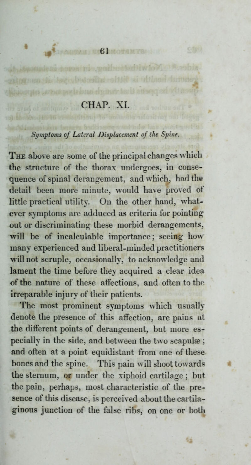 CHAP. XI. Symptoms of Lateral Displacement of the Spine. The above are some of the principal changes which the structure of the thorax undergoes, in conse- quence of spinal derangement, and which, had the detail been more minute, would have proved of little practical utility. On the other hand, what- ever symptoms are adduced as criteria for pointing out or discriminating these morbid derangements, will be of incalculable importance; seeing how many experienced and liberal-minded practitioners will not scruple, occasionally, to acknowledge and lament the time before they acquired a clear idea of the nature of these affections, and often to the irreparable injury of their patients. The most prominent symptoms which usually denote the presence of this affection, are pains at the different points of derangement, but more es- pecially in the side, and between the two scapulae ; and often at a point equidistant from one of these bones and the spine. This pain will shoot towards < the sternum, or under the xiphoid cartilage ; but the pain, perhaps, most characteristic of the pre- sence of this disease, is perceived about the cartila- ginous junction of the false ribs, on one or both