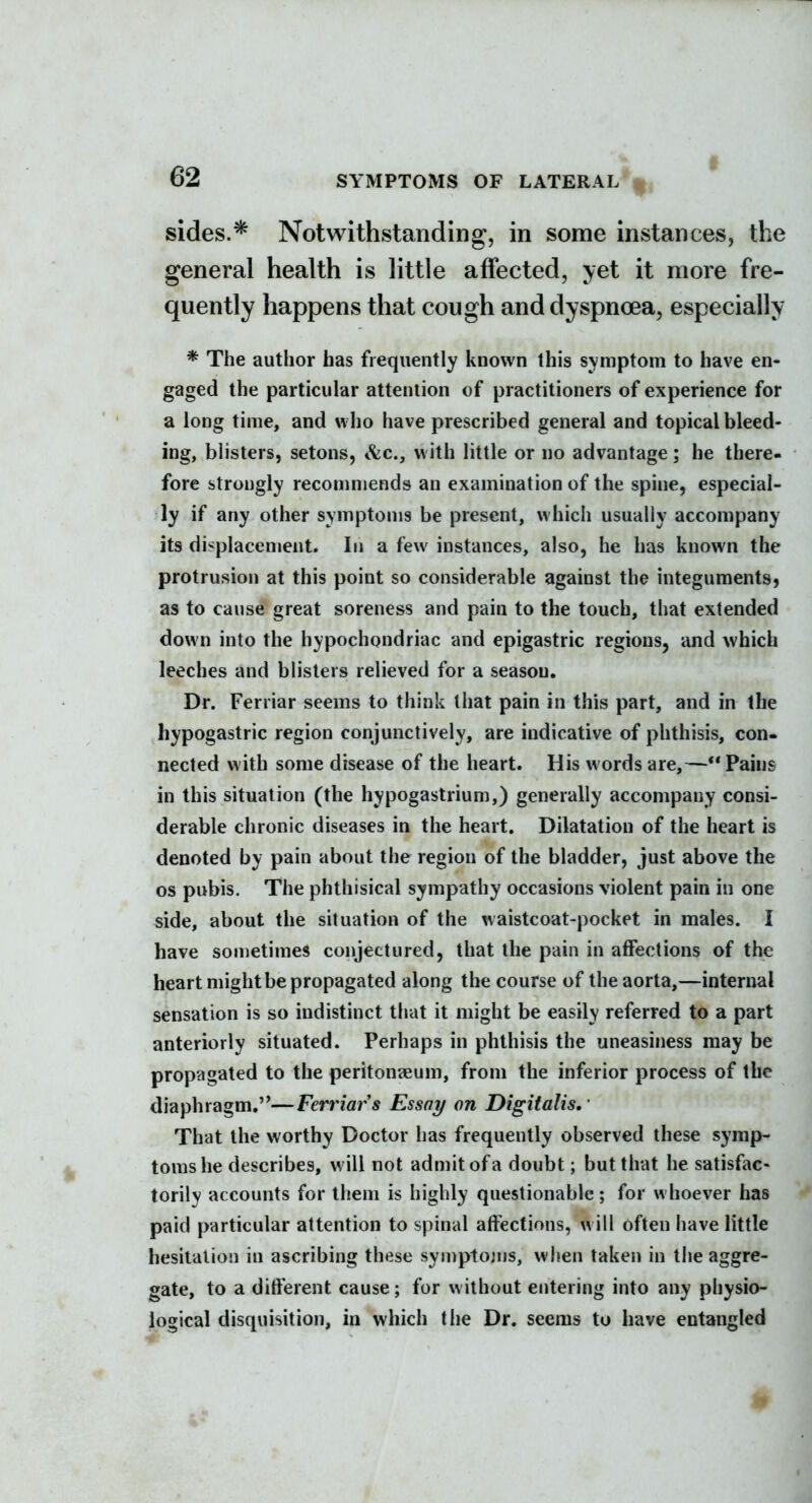 sides.* Notwithstanding, in some instances, the general health is little affected, yet it more fre- quently happens that cough and dyspnoea, especially * The author has frequently known this symptom to have en- gaged the particular attention of practitioners of experience for a long time, and who have prescribed general and topical bleed- ing, blisters, setons, Sic, with little or no advantage; he there- fore strongly reconmjends an examination of the spine, especial- ly if any other symptoms be present, which usually accompany its di'^placement. In a few instances, also, he has known the protrusion at this point so considerable against the integuments, as to cause great soreness and pain to the touch, that extended down into the hypochondriac and epigastric regions, and which leeches and blisters relieved for a season. Dr. Ferriar seems to think that pain in this part, and in the hypogastric region conjunctively, are indicative of phthisis, con- nected with some disease of the heart. His words are,—** Pains in this situation (the hypogastrium,) generally accompany consi- derable chronic diseases in the heart. Dilatation of the heart is denoted by pain about the region of the bladder, just above the OS pubis. The phthisical sympathy occasions violent pain in one side, about the situation of the waistcoat-pocket in males. I have sonietimes conjectured, that the pain in affections of the heart might be propagated along the course of the aorta,—internal sensation is so indistinct that it might be easily referred to a part anteriorly situated. Perhaps in phthisis the uneasiness may be propagated to the peritonaeum, from the inferior process of the diaphragm.—Ferriar s Essay on Digitalis,' That the worthy Doctor has frequently observed these symp- toms he describes, will not admit of a doubt; but that he satisfac- torily accounts for them is highly questionable; for whoever has paid particular attention to spinal affections, will often have little hesitation in ascribing these syniptojns, when taken in the aggre- gate, to a different cause; for without entering into any physio- logical disquisition, in which the Dr. seems to have entangled