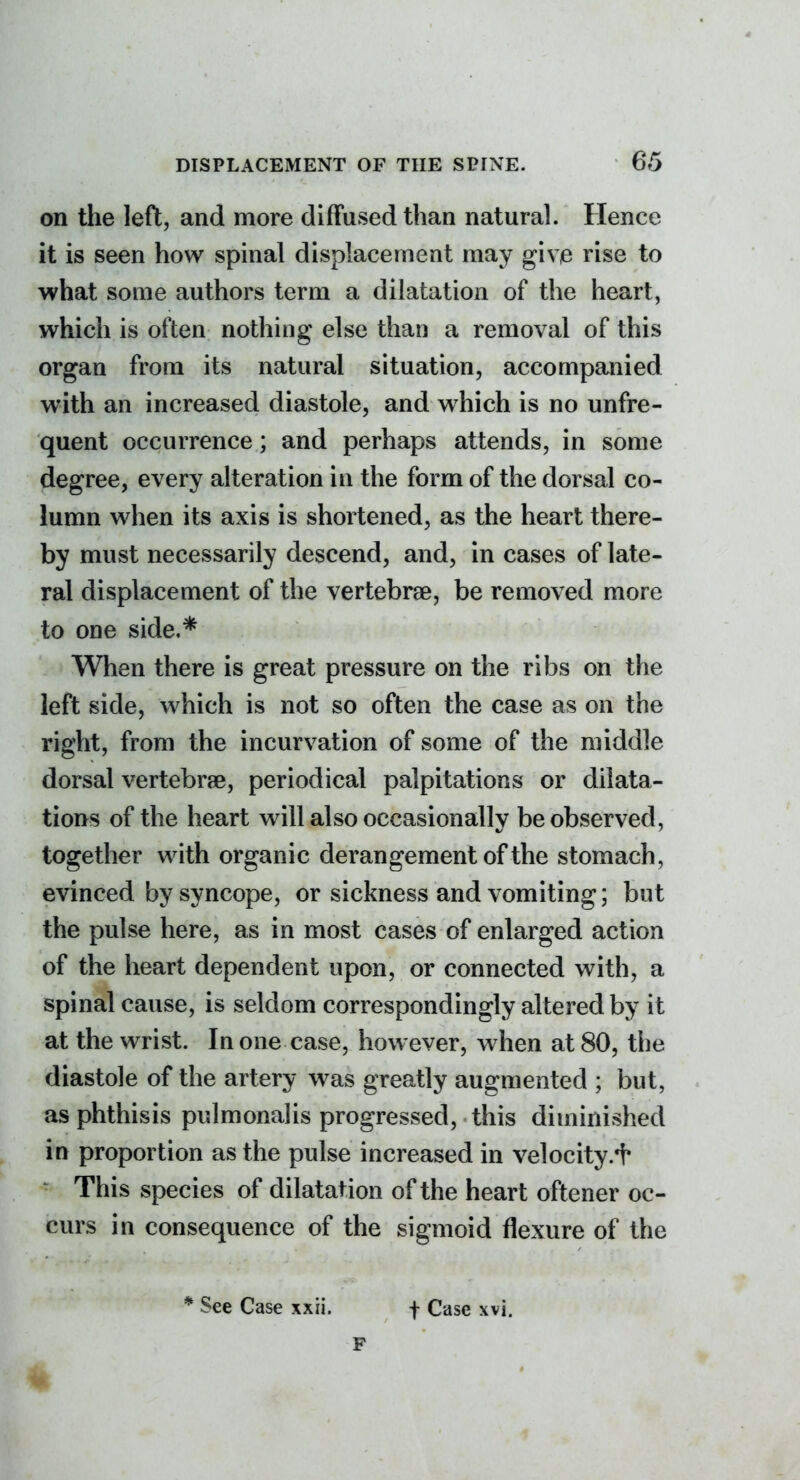 on the left, and more diffused than natural. Hence it is seen how spinal displacement may give rise to what some authors term a dilatation of the heart, which is often nothing else than a removal of this organ from its natural situation, accompanied with an increased diastole, and which is no unfre- quent occurrence; and perhaps attends, in some degree, every alteration in the form of the dorsal co- lumn when its axis is shortened, as the heart there- by must necessarily descend, and, in cases of late- ral displacement of the vertebrae, be removed more to one side,* When there is great pressure on the ribs on the left side, which is not so often the case as on the right, from the incurvation of some of the middle dorsal vertebrae, periodical palpitations or dilata- tions of the heart will also occasionally be observed, together with organic derangement of the stomach, evinced by syncope, or sickness and vomiting; but the pulse here, as in most cases of enlarged action of the heart dependent upon, or connected with, a spinal cause, is seldom correspondingly altered by it at the wrist. In one case, however, when at 80, the diastole of the artery was greatly augmented ; but, as phthisis pulmonalis progressed, this diminished in proportion as the pulse increased in velocity.i* This species of dilatation of the heart oftener oc- curs in consequence of the sigmoid flexure of the