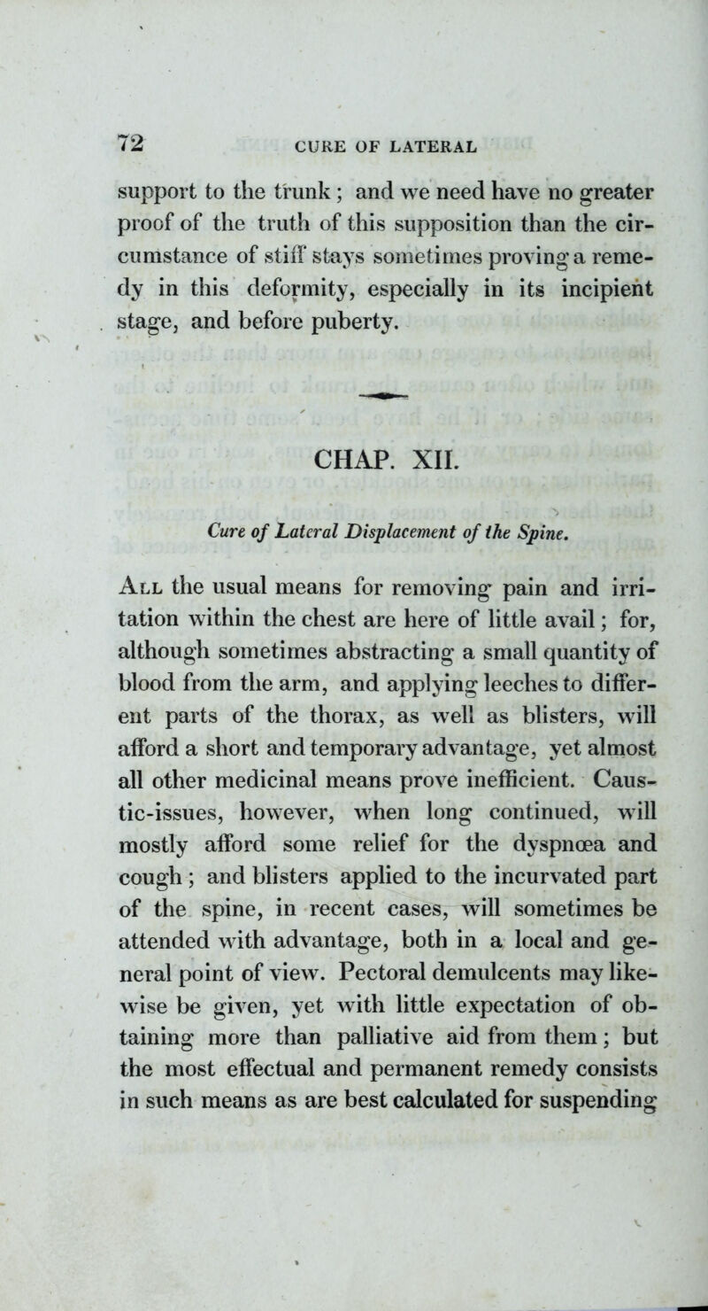 72- support to the trunk; and we need have no greater proof of the truth of this supposition than the cir- cumstance of stiff stays sometimes proving a reme- dy in this deformity, especially in its incipient stage, and before puberty. CHAP. XIL Cure of Lateral Displacement of the Spine. All the usual means for removing pain and irri- tation within the chest are here of little avail; for, although sometimes abstracting a small quantity of blood from the arm, and applying leeches to differ- ent parts of the thorax, as well as blisters, will afford a short and temporary advantage, yet almost all other medicinal means prove inefficient. Caus- tic-issues, however, when long continued, will mostly afford some relief for the dyspnoea and cough ; and blisters applied to the incurvated part of the spine, in recent cases, will sometimes be attended with advantage, both in a local and ge- neral point of view. Pectoral demulcents may like- wise be given, yet with little expectation of ob- taining more than palliative aid from them; but the most effectual and permanent remedy consists in such means as are best calculated for suspending