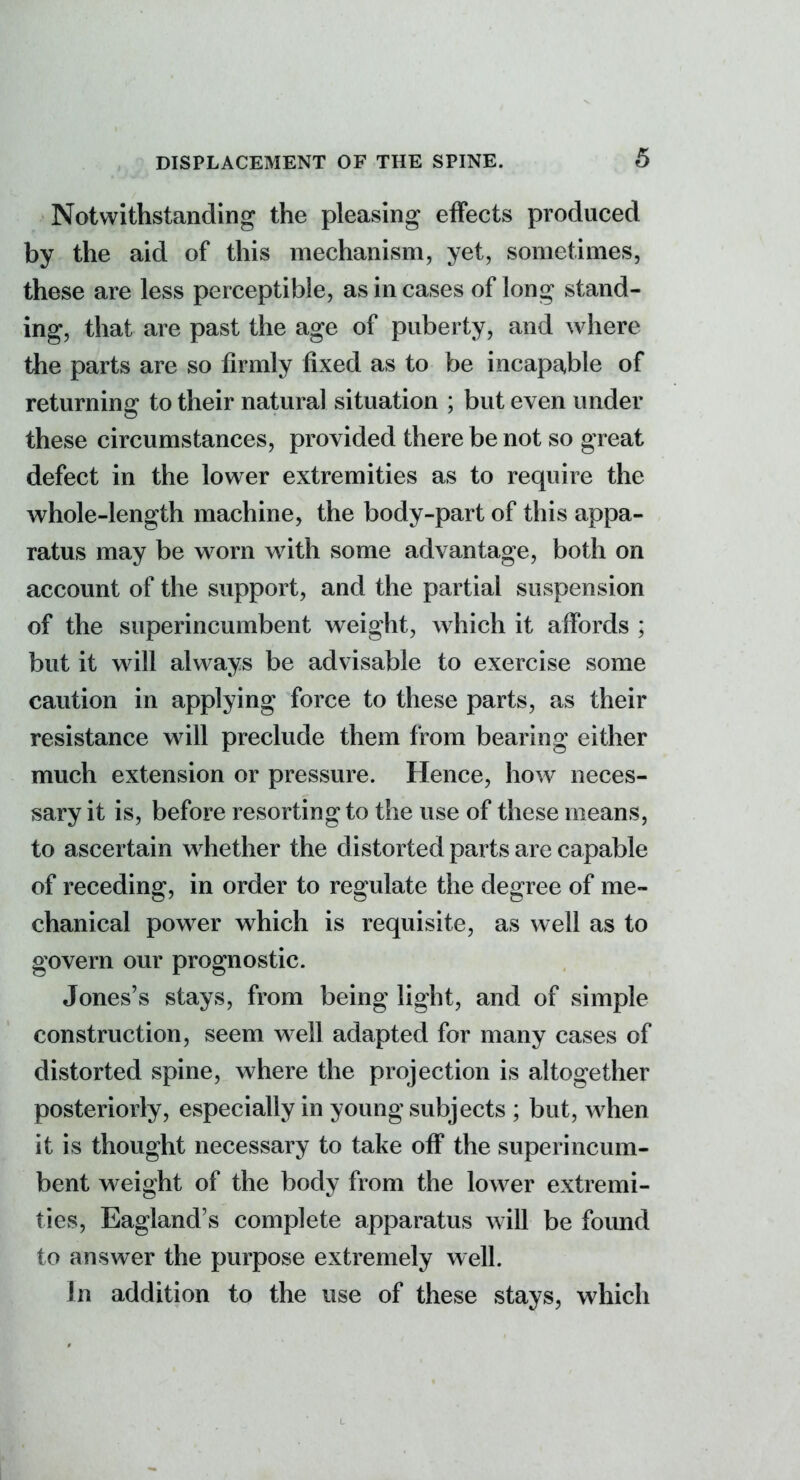 5 Notwithstanding the pleasing effects produced by the aid of this mechanism, yet, sometimes, these are less perceptible, as in cases of long stand- ing, that are past the age of puberty, and where the parts are so firmly fixed as to be incapable of returning to their natural situation ; but even under these circumstances, provided there be not so great defect in the lower extremities as to require the whole-length machine, the body-part of this appa- ratus may be worn with some advantage, both on account of the support, and the partial suspension of the superincumbent weight, which it affords ; but it will always be advisable to exercise some caution in applying force to these parts, as their resistance will preclude them from bearing either much extension or pressure. Hence, how neces- sary it is, before resorting to the use of these means, to ascertain whether the distorted parts are capable of receding, in order to regulate the degree of me- chanical power which is requisite, as well as to govern our prognostic. Jones's stays, from being light, and of simple construction, seem well adapted for many cases of distorted spine, where the projection is altogether posteriorly, especially in young subjects ; but, when it is thought necessary to take off the superincum- bent weight of the body from the lower extremi- ties, Eagland's complete apparatus will be found to answer the purpose extremely well. In addition to the use of these stays, which