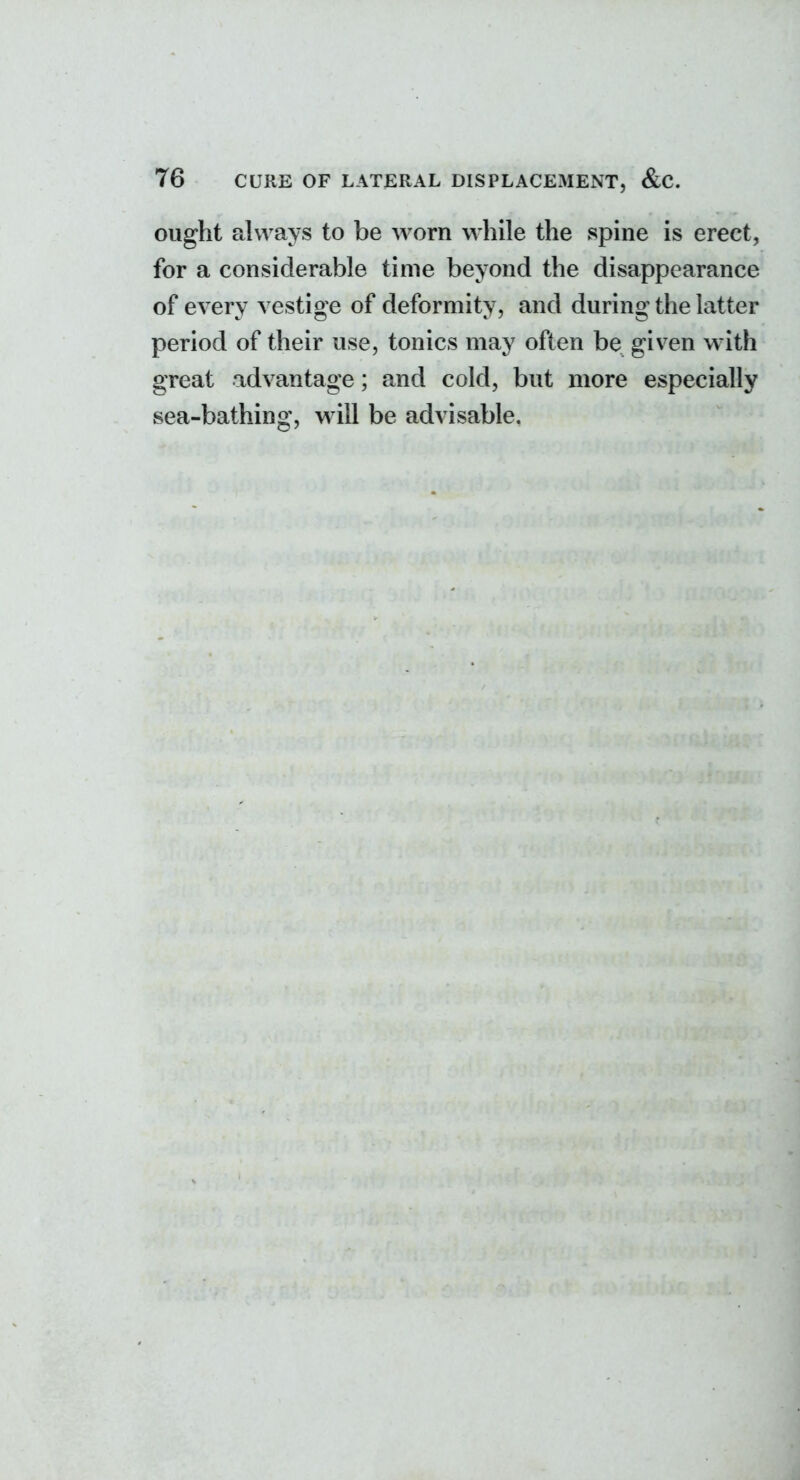 ought always to be worn while the spine is erect, for a considerable time beyond the disappearance of every vestige of deformity, and during the latter period of their use, tonics may often be given with great advantage; and cold, but more especially sea-bathing, will be advisable.