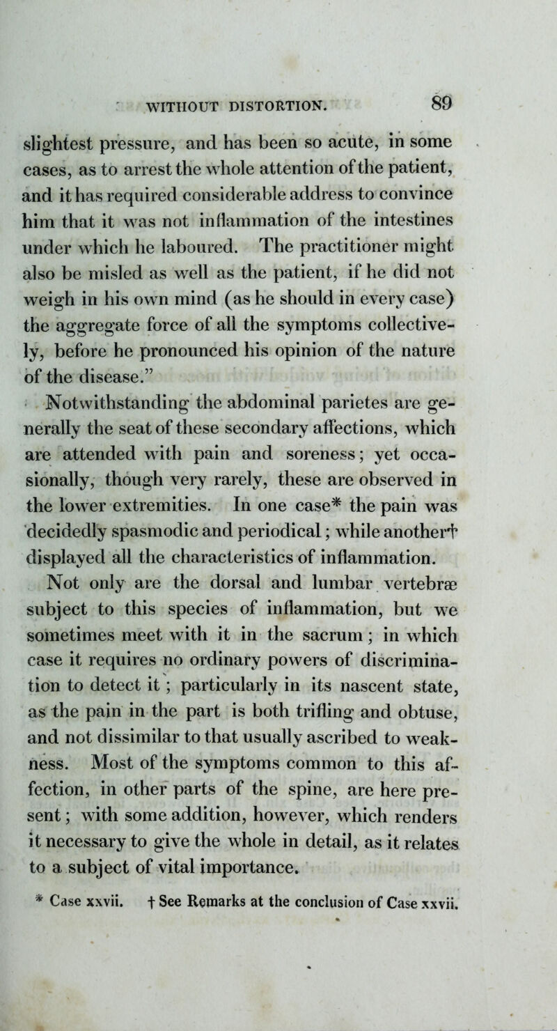 slightest pressure, and has been so acute, in some cases, as to arrest the whole attention of the patient, and it has required considerable address to convince him that it was not inflammation of the intestines under which he laboured. The practitioner might also be misled as well as the patient, if he did not weigh in his own mind (as he should in every case) the aggregate force of all the symptoms collective- ly, before he pronounced his opinion of the nature of the disease. Notwithstanding the abdominal parietes are ge- nerally the seat of these secondary affections, which are attended with pain and soreness; yet occa- sionally, though very rarely, these are observed in the lower extremities. In one case* the pain was decidedly spasmodic and periodical; while another'!' displayed all the characteristics of inflammation. Not only are the dorsal and lumbar vertebrae subject to this species of inflammation, but we sometimes meet with it in the sacrum; in which case it requires no ordinary powers of discrimina- tion to detect it; particularly in its nascent state, as the pain in the part is both trifling and obtuse, and not dissimilar to that usually ascribed to weak- ness. Most of the symptoms common to this af- fection, in other parts of the spine, are here pre- sent ; with some addition, however, which renders it necessary to give the whole in detail, as it relates to a subject of vital importance. * Case xxvii. t See Remarks at the conclusion of Case xxvii.