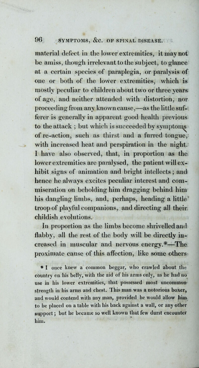 material defect in the lower extremities, it may not be amiss, though irrelevant to the subject, to glance at a certain species of paraplegia, or paralysis of one or both of the lower extremities, which is mostly peculiar to children about two or three years of age, and neither attended with distortion, nor proceeding from any known cause,—as the little suf- ferer is generally in apparent good health previous to the attack ; but which is succeeded by sympton\s of re-action, such as thirst and a furred tongue, with increased heat and perspiration in the night. I have also observed, that, in proportion as the lower extremities are paralysed, the patient will ex- hibit signs of animation and bright intellects; and hence he always excites peculiar interest and com- miseration on beholding him dragging behind him his dangling limbs, and, perhaps, heading a little' troop of playful companions, and directing all their childish evolutions. In proportion as the limbs become shrivelled and flabby, all the rest of the body will be directly in- creased in muscular and nervous energy.*—The proximate cause of this affection, like some others * I once knew a common beggar, who crawled about the country on his belly, whh the aid of his arms only, as he had no use in his lower extremities, that possessed most uncommon strength in bis arms and chest. This man was a notorious boxer, and would contend with any man, provided he would allow him to be placed on a table with his back against a wall, or any other support; but he became so well knowu that few durst encounter him.