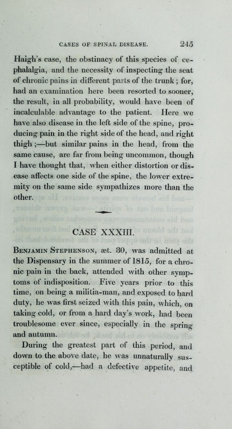 Haigh's case, the obstinacy of this species of ce- phalalgia, and the necessity of inspecting the seat of chronic pains in different parts of the trunk ; for, had an examination here been resorted to sooner, the result, in all probability, would have been of incalculable advantage to the patient. Here w^e have also disease in the left side of the spine, pro- ducing pain in the right side of the head, and right thigh ;—but similar pains in the head, from the same cause, are far from being uncommon, though I have thought that, when either distortion or dis- ease affects one side of the spine, the lower extre- mity on the same side sympathizes more than the other. CASE XXXIII. Benjamin Stephenson, set. 30, was admitted at the Dispensary in the summer of 1815, for a chro- nic pain in the back, attended with other symp- toms of indisposition. Five years prior to this time, on being a militia-man, and exposed to hard duty, he w as first seized with this pain, which, on taking cold, or from a hard day's work, had been troublesome ever since, especially in the spring and autumn. During the greatest part of this period, and down to the above date, he was unnaturally sus- ceptible of cold,—had a defective appetite, and