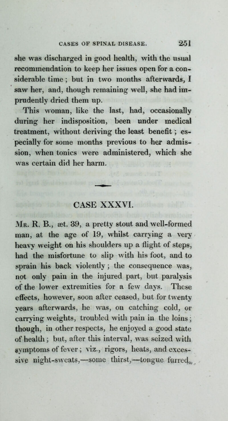 she was discharged in good health, with the usual recommendation to keep her issues open for a con- siderable time; but in two months afterwards, I saw her, and, though remaining well, she had im- prudently dried them up. This woman, like the last, had, occasionally during her indisposition, been under medical treatment, without deriving the least benefit; es- pecially for some months previous to her admis- . sion, when tonics were administered, which she was certain did her harm. CASE XXXVI. Mr. R. B., 8st. 39, a pretty stout and well-formed man, at the age of 19, whilst carrying a very hea,\y weight on his shoulders up a flight of steps, had the misfortune to slip with his foot, and to sprain his back violently ; the consequence was, not only pain in the injured part, but paralysis of the lower extremities for a few days. These effects, however, soon after ceased, but for twenty years afterwards, he was, on catching cold, or carrying weights, troubled with pain in the loins; though, in other respects, he enjoyed a good state of health; but, after this interval, was seized with symptoms of fever; viz., rigors, heats, and exces- sive night-sweats,—some thirst,—tongue farred^.