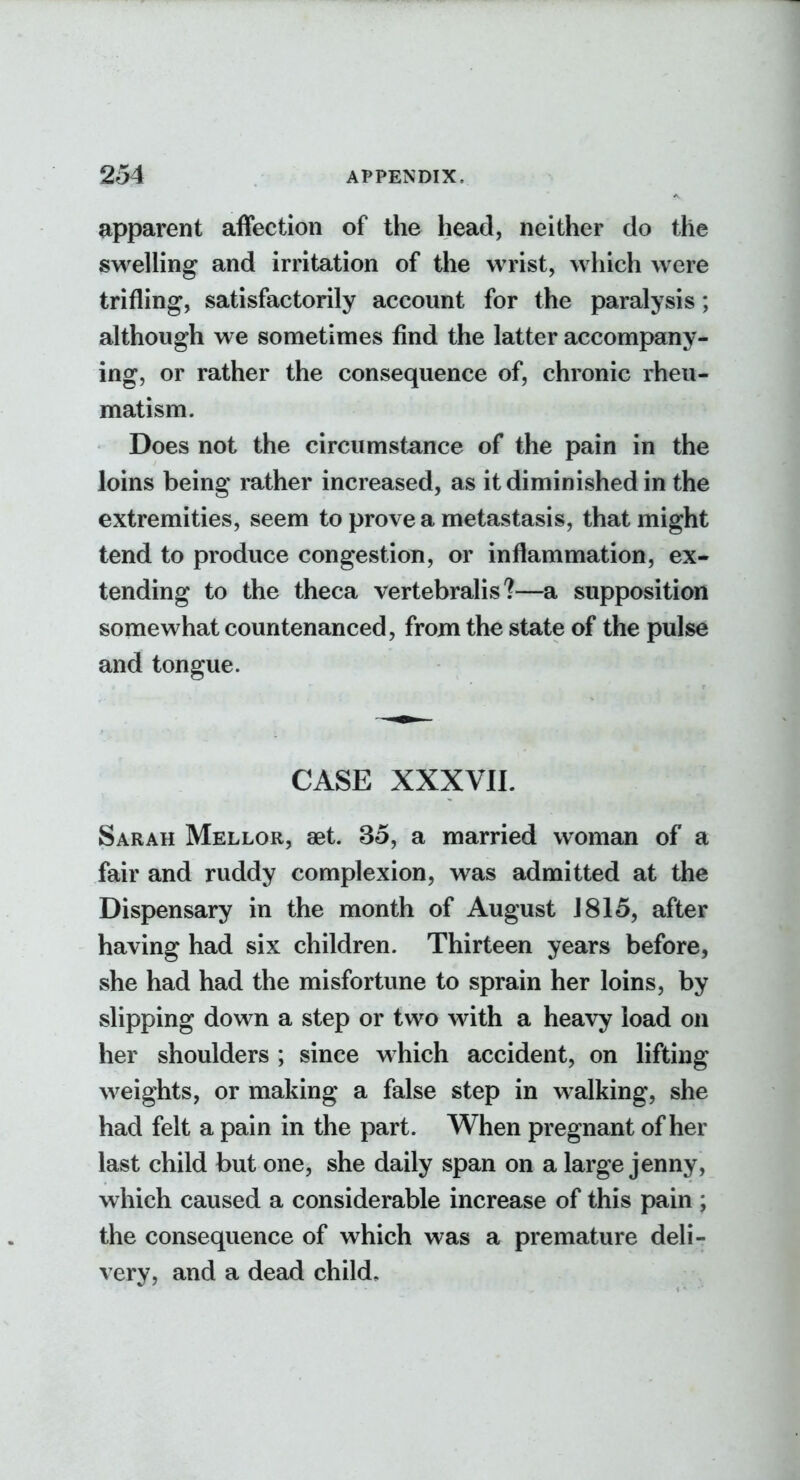 apparent affection of the head, neither do the swelHng and irritation of the wrist, which were trifling, satisfactorily account for the paralysis; although we sometimes find the latter accompany- ing, or rather the consequence of, chronic rheu- matism. Does not the circumstance of the pain in the loins being rather increased, as it diminished in the extremities, seem to prove a metastasis, that might tend to produce congestion, or inflammation, ex- tending to the theca vertebralis?—a supposition somewhat countenanced, from the state of the pulse and tongue. CASE XXXVII. Sarah Mellor, set. 35, a married woman of a fair and ruddy complexion, was admitted at the Dispensary in the month of August 1815, after having had six children. Thirteen years before, she had had the misfortune to sprain her loins, by slipping down a step or two with a heavy load on her shoulders ; since which accident, on lifting weights, or making a false step in walking, she had felt a pain in the part. When pregnant of her last child but one, she daily span on a large jenny, which caused a considerable increase of this pain ; the consequence of which was a premature deli- very, and a dead child.