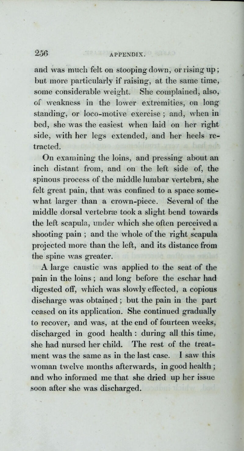 and was much felt on stooping down, or rising up; but more particularly if raising, at the same time, some considerable weight. She complained, also, of w^eakness in the lower extremities, on long standing, or loco-motive exercise ; and, when in bed, she was the easiest when laid on her right side, with her legs extended, and her heels re- tracted. On examining the loins, and pressing about an inch distant from, and on the left side of, the spinous process of the middle lumbar vertebra, she felt great pain, that was confined to a space some- w^hat larger than a crown-piece. Several of the middle dorsal vertebras took a slight bend towards the left scapula, under which she often perceived a shooting pain ; and the whole of the right scapula projected more than the left, and its distance from the spine was greater. A large caustic was applied to the seat of the pain in the loins ; and long before the eschar had digested off, which was slowly effected, a copious discharge was obtained; but the pain in the part ceased on its application. She continued gradually to recover, and was, at the end of fourteen weeks, discharged in good health : during all this time, she had nursed her child. The rest of the treat- ment was the same as in the last case. I saw this woman twelve months afterwards, in good health ; and who informed me that she dried up her issue soon after she was discharged.