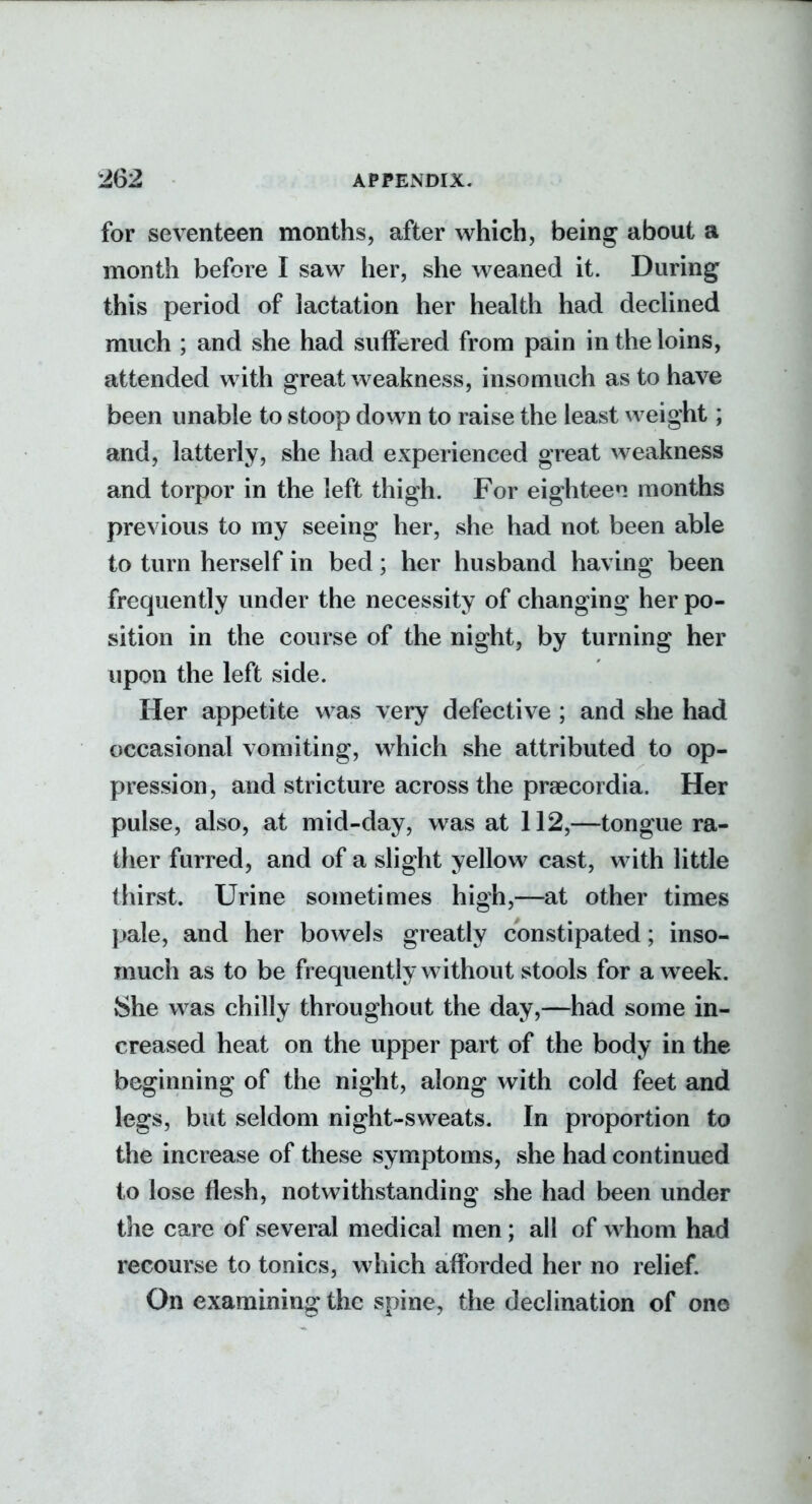 for seventeen months, after which, being about a month before I saw her, she weaned it. During this period of lactation her health had declined much ; and she had suffered from pain in the loins, attended with great weakness, insomuch as to have been unable to stoop down to raise the least weight; and, latterly, she had experienced great weakness and torpor in the left thigh. For eighteen months previous to my seeing her, she had not been able to turn herself in bed; her husband having been frequently under the necessity of changing her po- sition in the course of the night, by turning her upon the left side. Her appetite was very defective ; and she had occasional vomiting, which she attributed to op- pression, and stricture across the praecordia. Her pulse, also, at mid-day, was at 112,—tongue ra- ther furred, and of a slight yellow cast, with little thirst. Urine sometimes high,—at other times pale, and her bowels greatly constipated; inso- much as to be frequently without stools for a week. She was chilly throughout the day,—had some in- creased heat on the upper part of the body in the beginning of the night, along with cold feet and legs, but seldom night-sweats. In proportion to the increase of these symptoms, she had continued to lose flesh, notwithstanding she had been under the care of several medical men; all of whom had recourse to tonics, which afforded her no relief. On examining the spine, the declination of one