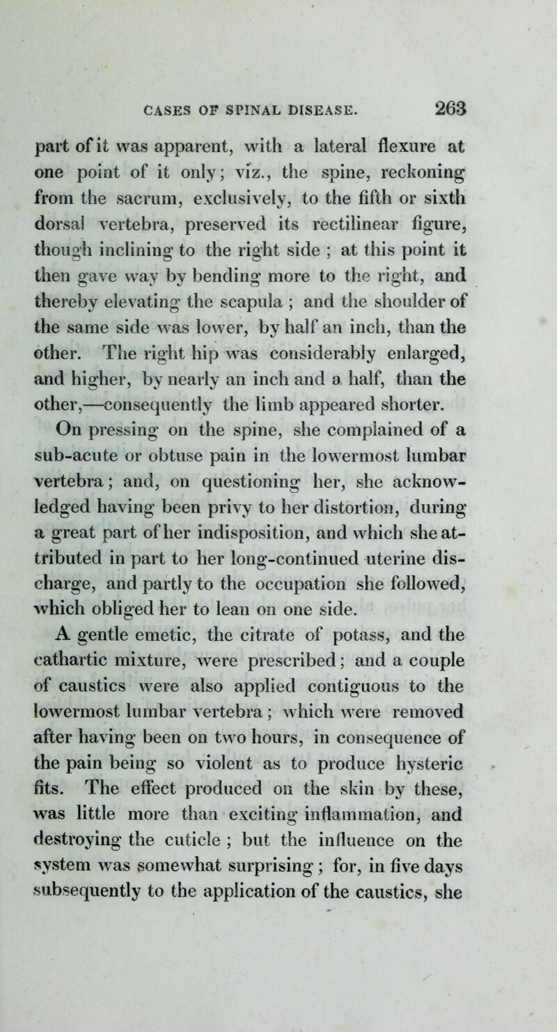 part of it was apparent, with a lateral flexure at one point of it only; viz., the spine, reckoning from the sacrum, exclusively, to the fifth or sixth dorsal vertebra, preserved its rectilinear figure, though inclining to the right side ; at this point it then gave way by bending more to the right, and thereby elevating the scapula ; and the shoulder of the same side was lower, by half an inch, than the other. The right hip was considerably enlarged, and higher, by nearly an inch and a half, than the other,—consequently the limb appeared shorter. On pressing on the spine, she complained of a sub-acute or obtuse pain in the lowermost lumbar vertebra; and, on questioning her, she acknow- ledged having been privy to her distortion, during a great part of her indisposition, and which she at- tributed in part to her long-continued uterine dis- charge, and partly to the occupation she followed, which obliged her to lean on one side. A gentle emetic, the citrate of potass, and the cathartic mixture, were prescribed; and a couple of caustics were also applied contiguous to the lowermost lumbar vertebra ; which were removed after having been on two hours, in consequence of the pain being so violent as to produce hysteric fits. The effect produced on the skin by these, was little more than exciting inflammation, and destroying the cuticle ; but the influence on the system was somewhat surprising; for, in five days subsequently to the application of the caustics, she