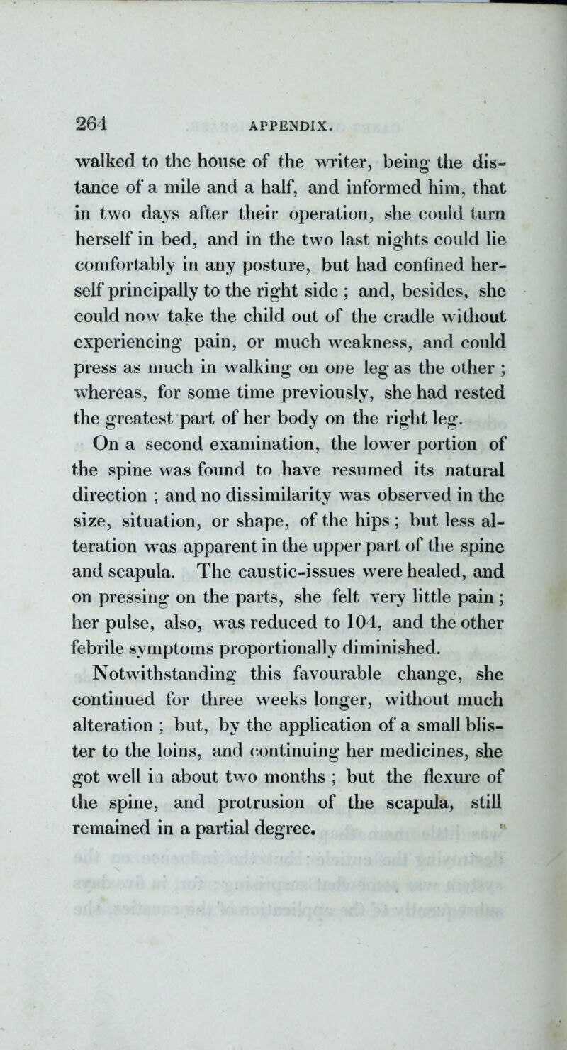 walked to the house of the writer, being the dis- tance of a mile and a half, and informed him, that in two days after their operation, she could turn herself in bed, and in the two last nights could lie comfortably in any posture, but had confined her- self principally to the right side ; and, besides, she could now take the child out of the cradle without experiencing pain, or much weakness, and could press as much in walking on one leg as the other ; whereas, for some time previously, she had rested the greatest part of her body on the right leg. On a second examination, the lower portion of the spine was found to have resumed its natural direction ; and no dissimilarity was observed in the size, situation, or shape, of the hips ; but less al- teration was apparent in the upper part of the spine and scapula. The caustic-issues were healed, and on pressing on the parts, she felt very little pain ; her pulse, also, was reduced to 104, and the other febrile symptoms proportionally diminished. Notwithstanding this favourable change, she continued for three weeks longer, without much alteration ; but, by the application of a small blis- ter to the loins, and continuing her medicines, she got well in about two months ; but the flexure of the spine, and protrusion of the scapula, still remained in a partial degree.