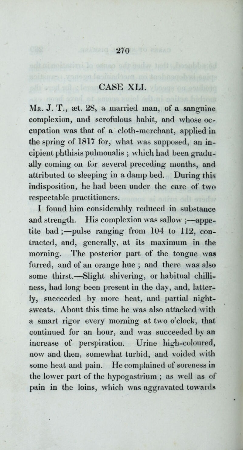 CASE XLI. Mr. J. T., aet. 28, a married man, of a sanguine complexion, and scrofulous habit, and whose oc- cupation was that of a cloth-merchant, applied in the spring of 1817 for, what was supposed, an in- cipient phthisis pulmonalis ; which had been gradu- ally coming on for several preceding months, and attributed to sleeping in a damp bed. During this indisposition, he had been under the care of two respectable practitioners. I found him considerably reduced in substance and strength. His complexion w as sallow ;—appe- tite bad;—pulse ranging from 104 to 112, con- tracted, and, generally, at its maximum in the morning. The posterior part of the tongue was furred, and of an orange hue ; and there was also some thirst.—Slight shivering, or habitual chilli- ness, had long been present in the day, and, latter- ly, succeeded by more heat, and partial night- sweats. About this time he was also attacked with a smart rigor every morning at two o'clock, that continued for an hour, and was succeeded by an increase of perspiration. Urine high-coloured, now and then, somewhat turbid, and voided with some heat and pain. He complained of soreness in the lower part of the hypogastrium ; as well as of pain in the loins, which was aggravated toward.^