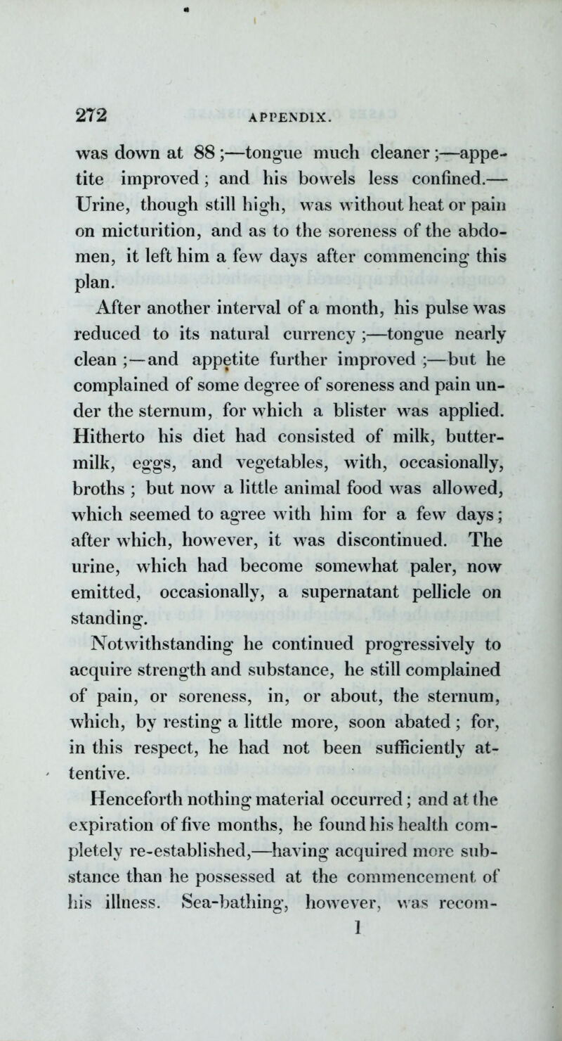 was down at 88 ;—tongue much cleaner ;—appe- tite improved; and his bowels less confined.— Urine, though still high, was without heat or pain on micturition, and as to the soreness of the abdo- men, it left him a few days after commencing this plan. After another interval of a month, his pulse was reduced to its natural currency ;—tongue nearly clean ;—and appetite further improved ;—but he complained of some degree of soreness and pain un- der the sternum, for which a blister was applied. Hitherto his diet had consisted of milk, butter- milk, eggs, and vegetables, with, occasionally, broths ; but now a little animal food was allowed, which seemed to agree with him for a few days; after which, however, it was discontinued. The urine, which had become somewhat paler, now emitted, occasionally, a supernatant pellicle on standing;. Notwithstanding he continued progressively to acquire strength and substance, he still complained of pain, or soreness, in, or about, the sternum, which, by resting a little more, soon abated; for, in this respect, he had not been suflniciently at- ' tentive. Henceforth nothing material occurred; and at the expiration of five months, he found his health com- pletely re-established,—having acquired more sub- stance than he possessed at the commencement of liis illness. Sea-bathing, however, was recom- 1