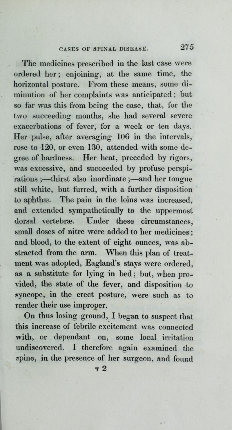 The medicines prescribed in the last case were ordered her; enjoining, at the same time, the horizontal posture. From these means, some di- minution of her complaints was anticipated; but so far was this from being the case, that, for the two succeeding months, she had several severe exacerbations of fever, for a week or ten days. Her pulse, after averaging 106 in the intervals, rose to 120, or even 130, attended with some de- gree of hardness. Her heat, preceded by rigors, w^as excessive, and succeeded by profuse perspi- rations ;—thirst also inordinate ;—and her tongue still white, but furred, with a further disposition to aphthae. The pain in the loins was increased, and extended sympathetically to the uppermost dorsal vertebrae. Under these circumstances, small doses of nitre were added to her medicines; and blood, to the extent of eight ounces, was ab- stracted from the arm. When this plan of treat- ment was adopted, Eagland's stays were ordered, as a substitute for lying in bed; but, when pro- vided, the state of the fever, and disposition to syncope, in the erect posture, were such as to render their use improper. On thus losing ground, I began to suspect that this increase of febrile excitement was connected with, or dependant on, some local irritation undiscovered. I therefore again examined the spine, in the presence of her surgeon, and found t2