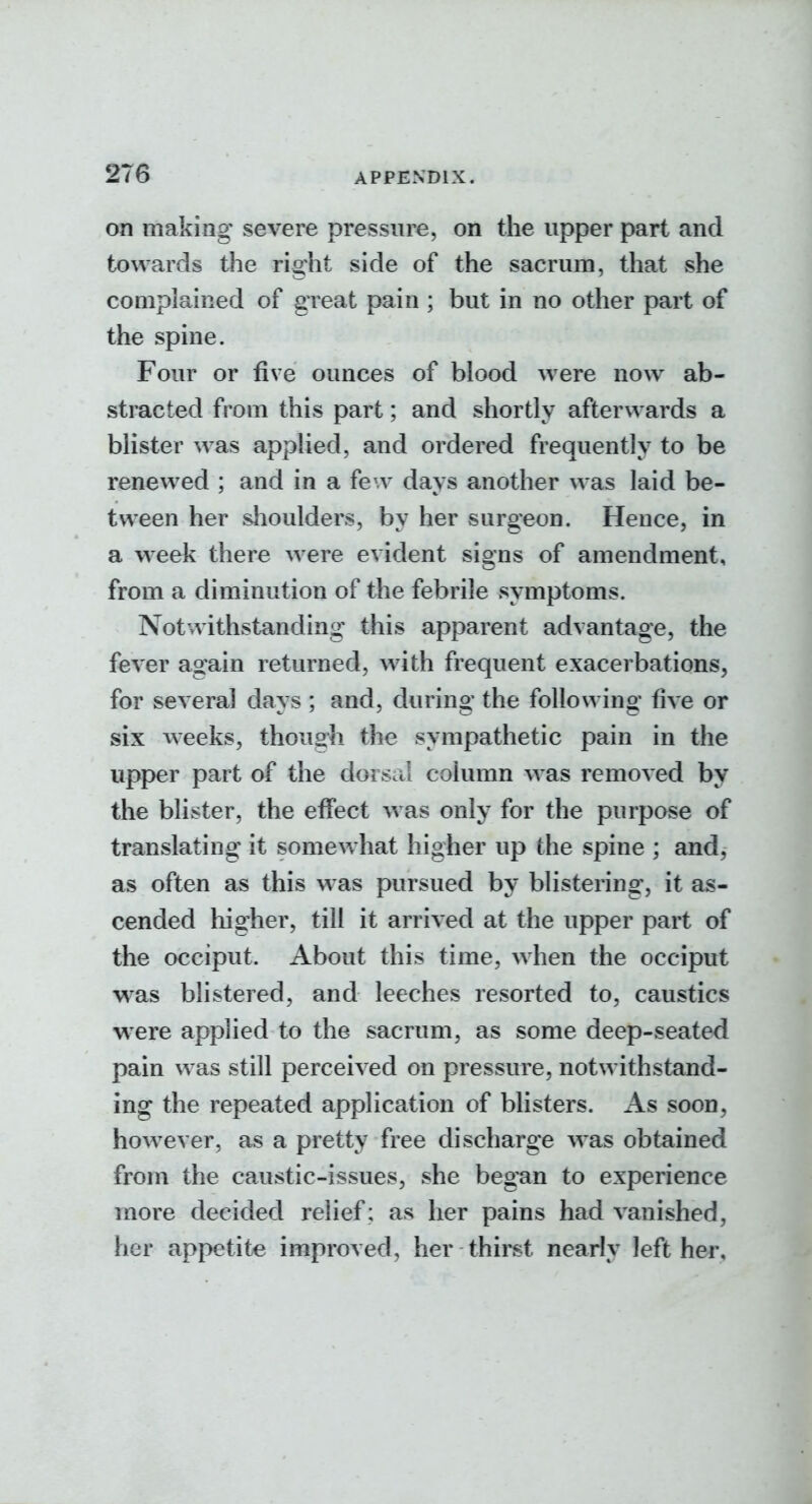 on making' severe pressure, on the upper part and towards the right side of the sacrum, that she complained of great pain ; but in no other part of the spine. Four or five ounces of blood were now ab- stracted from this part; and shortly afterwards a blister was applied, and ordered frequently to be renewed ; and in a few days another was laid be- tween her shoulders, by her surgeon. Hence, in a w^eek there were evident signs of amendment, from a diminution of the febrile symptoms. Notwithstanding this apparent advantage, the fever again returned, with frequent exacerbations, for several days ; and, during the following* five or six weeks, thoug-h the sympathetic pain in the upper part of the dorsal column was removed by the blister, the effect was only for the purpose of translating it somewhat higher up the spine ; and, as often as this was pursued by blistering, it as- cended liigher, till it arrived at the upper part of the occiput. About this time, when the occiput was blistered, and leeches resorted to, caustics were applied to the sacrum, as some deep-seated pain was still perceived on pressure, notwithstand- ing the repeated application of blisters. As soon, how^ever, as a pretty free discharge was obtained from the caustic-issues, she began to experience more decided relief ; as her pains had vanished, her appetite improved, her thirst nearly left hei\