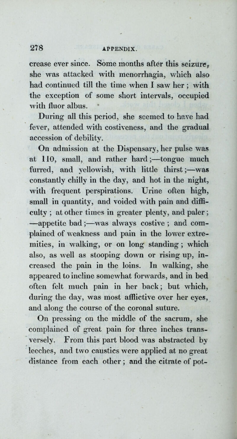 crease ever since. Some months after this seizure, she was attacked with menorrhagia, which also had continued till the time when I saw her ; with the exception of some short intervals, occupied with fluor albus. During all this period, she seemed to have had fever, attended with costiveness, and the gradual accession of debility. On admission at the Dispensary, her pulse was at 110, small, and rather hard;—tongue much furred, and yellowish, with little thirst;—was constantly chilly in the day, and hot in the night, with frequent perspirations. Urine often high, small in quantity, and voided with pain and diffi- culty ; at other times in greater plenty, and paler; —appetite bad;—was always costive ; and com- plained of weakness and pain in the lower extre- mities, in walking, or on long standing; which also, as well as stooping down or rising up, in- creased the pain in the loins. In walking, she appeared to incline somewhat forwards, and in bed often felt much pain in her back; but which, during the day, was most afflictive over her eyes, and along the course of the coronal suture. On pressing on the middle of the sacrum, she complained of great pain for three inches trans- versely. From this part blood was abstracted by leeches, and two caustics were applied at no great distance from each other ; and the citrate of pot-