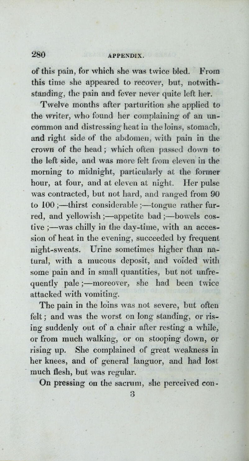 of this pain, for which she was twice bled. From this time she appeared to recover, but, notwith- staoding, the pain and fever never quite left her. Twelve months after parturition she applied to the writer, who found her complaining of an un- common and distressing heat in the loins, stomach, and right side of the abdomen, with pain in the crown of the head; which often passed down to the left side, and was more felt from eleven in the morning to midnight, particularly at the former hour, at four, and at eleven at night. Her pulse was contracted, but not hard, and ranged from 90 to 100 ;—thirst considerable;—tongue rather fur- red, and yellowish;—appetite bad;—bowels cos- tive ;—was chilly in the day-time, with an acces- sion of heat in the evening, succeeded by frequent night-sweats. Urine sometimes higher than na- tural, with a mucous deposit, and voided with some pain and in small quantities, but not unfre- quently pale;—moreover, she had been twice attacked with vomiting. The pain in the loins was not severe, but often felt; and was the worst on long standing, or ris- ing suddenly out of a chair after resting a while, or from much walking, or on stooping down, or rising up. She complained of great weakness in her knees, and of general languor, and had lost much flesh, but was regular. On pressing on the sacrum, she perceived con- 3