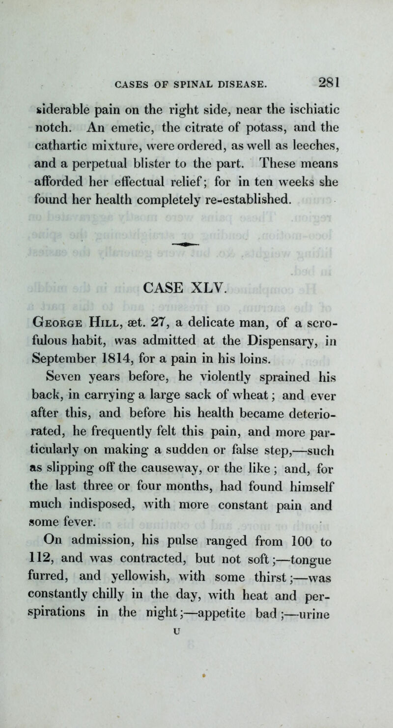 siderable pain on the right side, near the ischiatic notch. An emetic, the citrate of potass, and the cathartic mixture, were ordered, as well as leeches, and a perpetual blister to the part. These means afforded her effectual relief; for in ten weeks she found her health completely re-established. CASE XLV. George Hill, aet. 27, a delicate man, of a scro- fulous habit, was admitted at the Dispensary, in September 1814, for a pain in his loins. Seven years before, he violently sprained his back, in carrying a large sack of wheat; and ever after this, and before his health became deterio- rated, he frequently felt this pain, and more par- ticularly on making a sudden or false step,—such as slipping off the causeway, or the like ; and, for the last three or four months, had found himself much indisposed, with more constant pain and some fever. On admission, his pulse ranged from 100 to 112, and w^as contracted, but not soft;—tongue furred, and yellowish, with some thirst;—was constantly chilly in the day, with heat and per- spirations in the night;—appetite bad ;—urine u