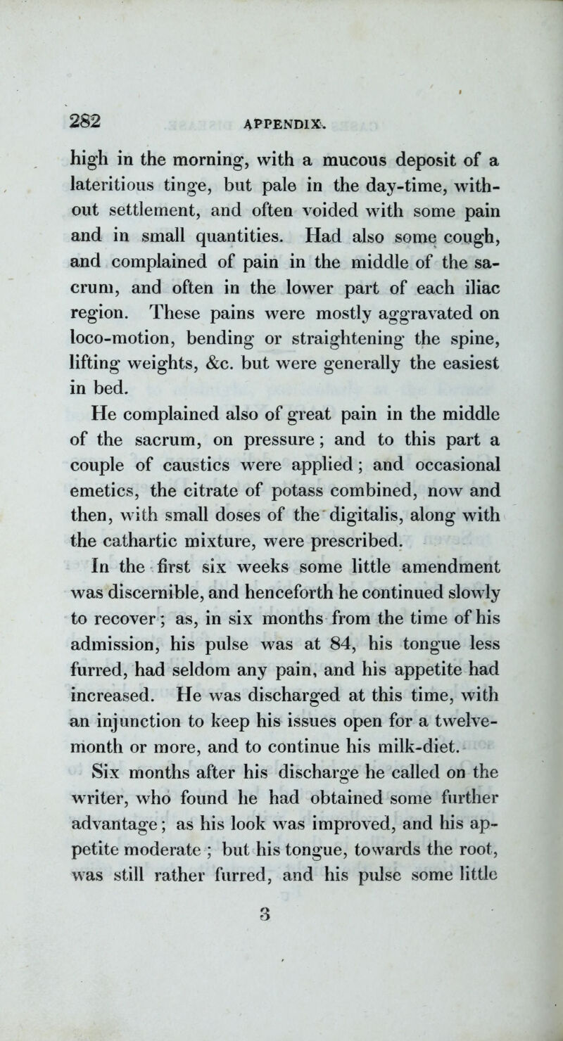 high in the morning, with a mucous deposit of a lateritious tinge, but pale in the day-time, with- out settlement, and often voided w^ith some pain and in small quantities. Had also some cough, and complained of pain in the middle of the sa- crum, and often in the lower part of each iliac region. These pains were mostly aggravated on loco-motion, bending or straightening the spine, lifting weights, &c. but were generally the easiest in bed. He complained also of great pain in the middle of the sacrum, on pressure ; and to this part a couple of caustics were applied; and occasional emetics, the citrate of potass combined, now and then, with small doses of the digitalis, along with the cathartic mixture, were prescribed. In the first six weeks some little amendment was discernible, and henceforth he continued slowly to recover; as, in six months from the time of his admission, his pulse was at 84, his tongue less furred, had seldom any pain, and his appetite had increased. He was discharged at this time, with an injunction to keep his issues open for a twelve- month or more, and to continue his milk-diet. Six months after his discharge he called on the writer, who found he had obtained some further advantage; as his look was improved, and his ap- petite moderate ; but his tongue, towards the root, was still rather furred, and his pulse some little 3