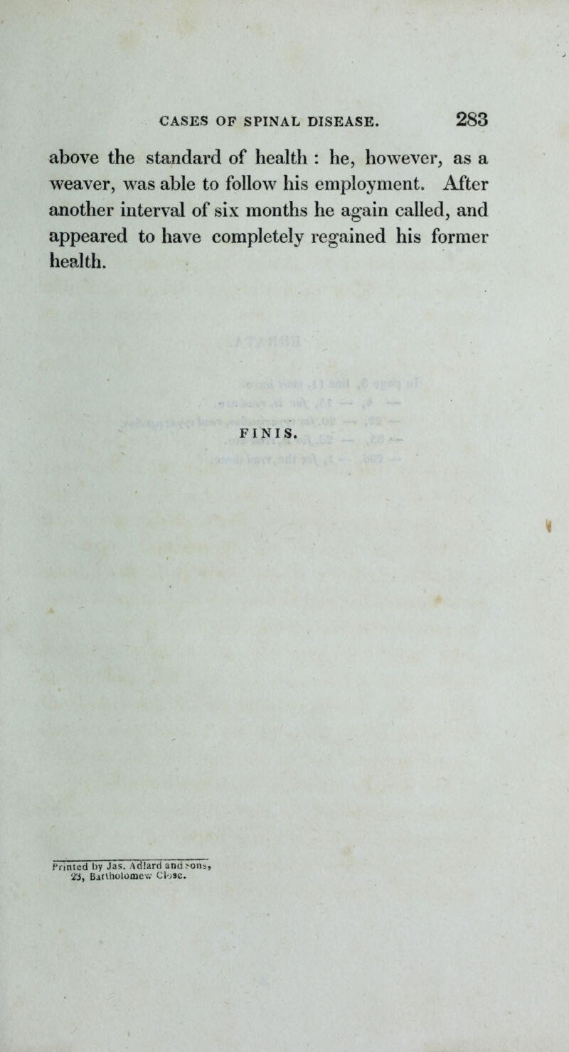 above the standard of health : he, however, as a weaver, was able to follow his employment. After another interval of six months he again called, and appeared to have completely regained his former health. FINIS. Printed by Jas. Adiard and^ons, BatUiolomev.' Cl jsc.