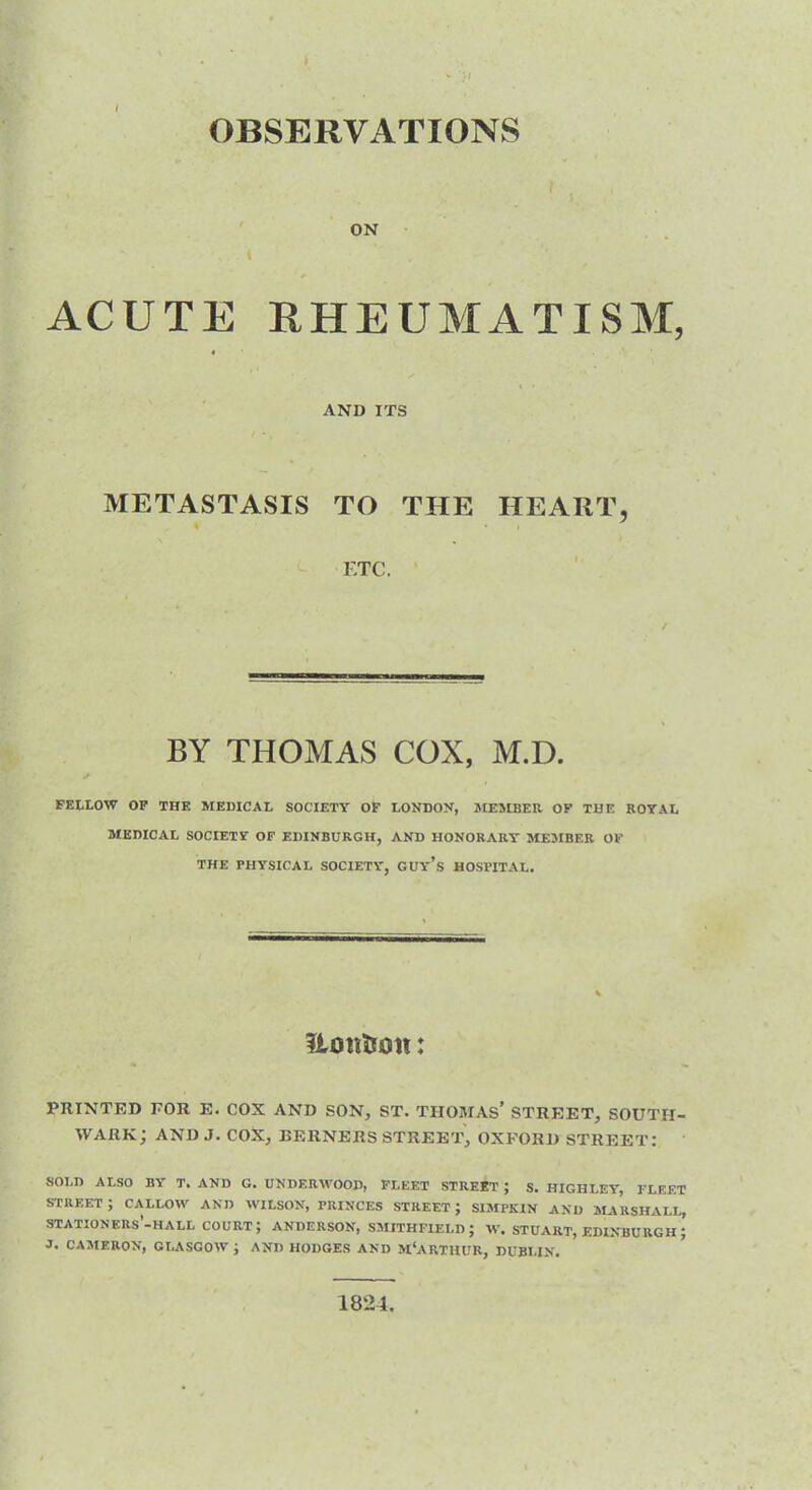 OBSERVATIONS ON ACUTE RHEUMATISM, AND ITS METASTASIS TO THE HEART, ETC. / BY THOMAS COX, M.D. FELLOW OP THE MEDICAL SOCIETY OF LONDON, MEMBER OF THE ROYAL MEDICAL SOCIETY OF EDINBURGH, AND HONORARY MEMBER OF THE PHYSICAL SOCIETY, GUy’s HOSPITAL. Urnt&on: PRINTED FOR E. COX AND SON, ST. TIIOMAs’ STREET, SOUTH- WARK; AND J. COX, BERNERS STREET, OXFORD STREET: SOLD ALSO BY T. AND G. UNDERWOOD, FLEET STREET ; S. HIGHLEY, FLEET STREET ; CALLOW AND WILSON, PRINCES STREET ; SIMPKIN AND MARSHALL, STATION ERS-HALL court; ANDERSON, SMITHFIELD J W. STUART, EDINBURGH ; J. CAMERON, GLASGOW ; AND HODGES AND MCARTHUR, DUBLIN. 1824.