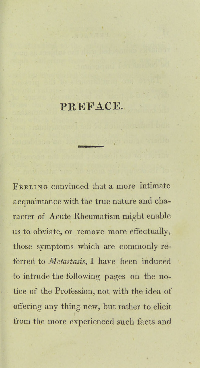 PREFACE. \ \ Feeling convinced that a more intimate acquaintance with the true nature and cha- racter of Acute Rheumatism might enable us to obviate, or remove more effectually, those symptoms which are commonly re- ferred to Metastasis, I have been induced to intrude the following pages on the no- tice of the Profession, not with the idea of offering any thing new, but rather to elicit from the more experienced such facts and