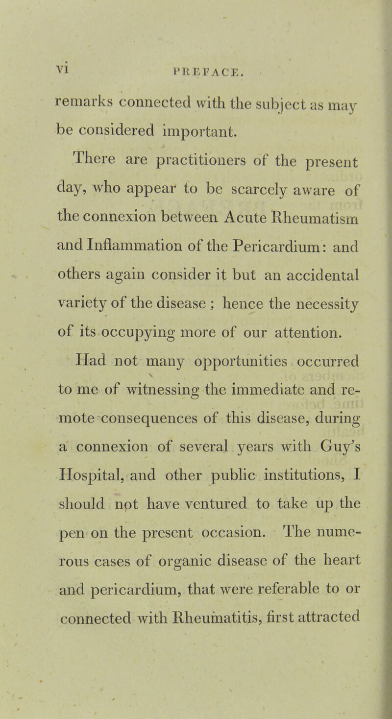 remarks connected with the subject as may be considered important. j There are practitioners of the present day, who appear to be scarcely aware of the connexion between Acute Rheumatism and Inflammation of the Pericardium: and others again consider it but an accidental variety of the disease ; hence the necessity of its occupying more of our attention. Had not many opportunities occurred \ to me of witnessing the immediate and re- mote consequences of this disease, during a connexion of several years with Guy's Hospital, and other public institutions, I should npt have ventured to take up the pen on the present occasion. The nume- rous cases of organic disease of the heart and pericardium, that were referable to or connected Avith Rheumatitis, first attracted