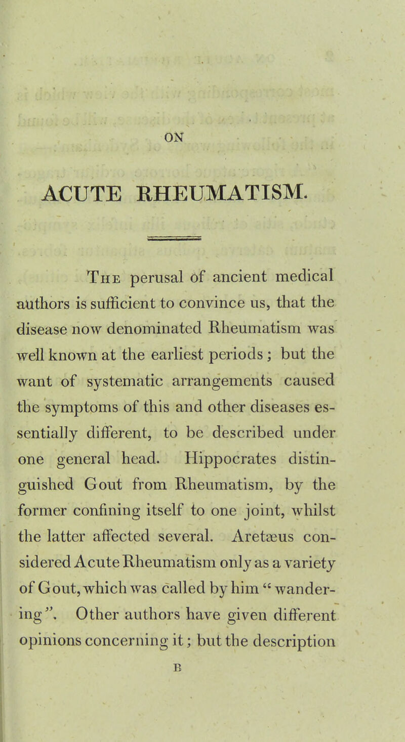 ON ACUTE RHEUMATISM. I The perusal of ancient medical authors is sufficient to convince us, that the disease now denominated Rheumatism was well known at the earliest periods ; but the want of systematic arrangements caused the symptoms of this and other diseases es- sentially different, to be described under one general head. Hippocrates distin- guished Gout from Rheumatism, by the former confining itself to one joint, whilst the latter affected several. Aretaeus con- sidered Acute Rheumatism only as a variety of Gout, which was called by him “ wander- ing. Other authors have given different opinions concerning it; but the description B