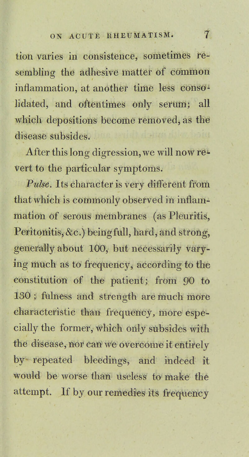 i tion varies in consistence, sometimes re- sembling the adhesive matter of common inflammation, at another time less conso- lidated, and oftentimes only serum; all which depositions become removed, as the disease subsides. After this long digression, we will now re*- vert to the particular symptoms. Pulse. Its character is very different from that which is commonly observed in inflam- mation of serous membranes (as Pleuritis, Peritonitis, &c.) beingfull, hard, and strong, generally about 100, but necessarily vary- ing much as to frequency, according to the constitution of the patient; from 90 to 130 ; fulness and strength are much more characteristic than frequency, more espe- cially the former, which only subsides with i the disease, nor can we overcome it entirely by repeated bleedings, and indeed it would be worse than useless to make the attempt. If by our remedies its frequency